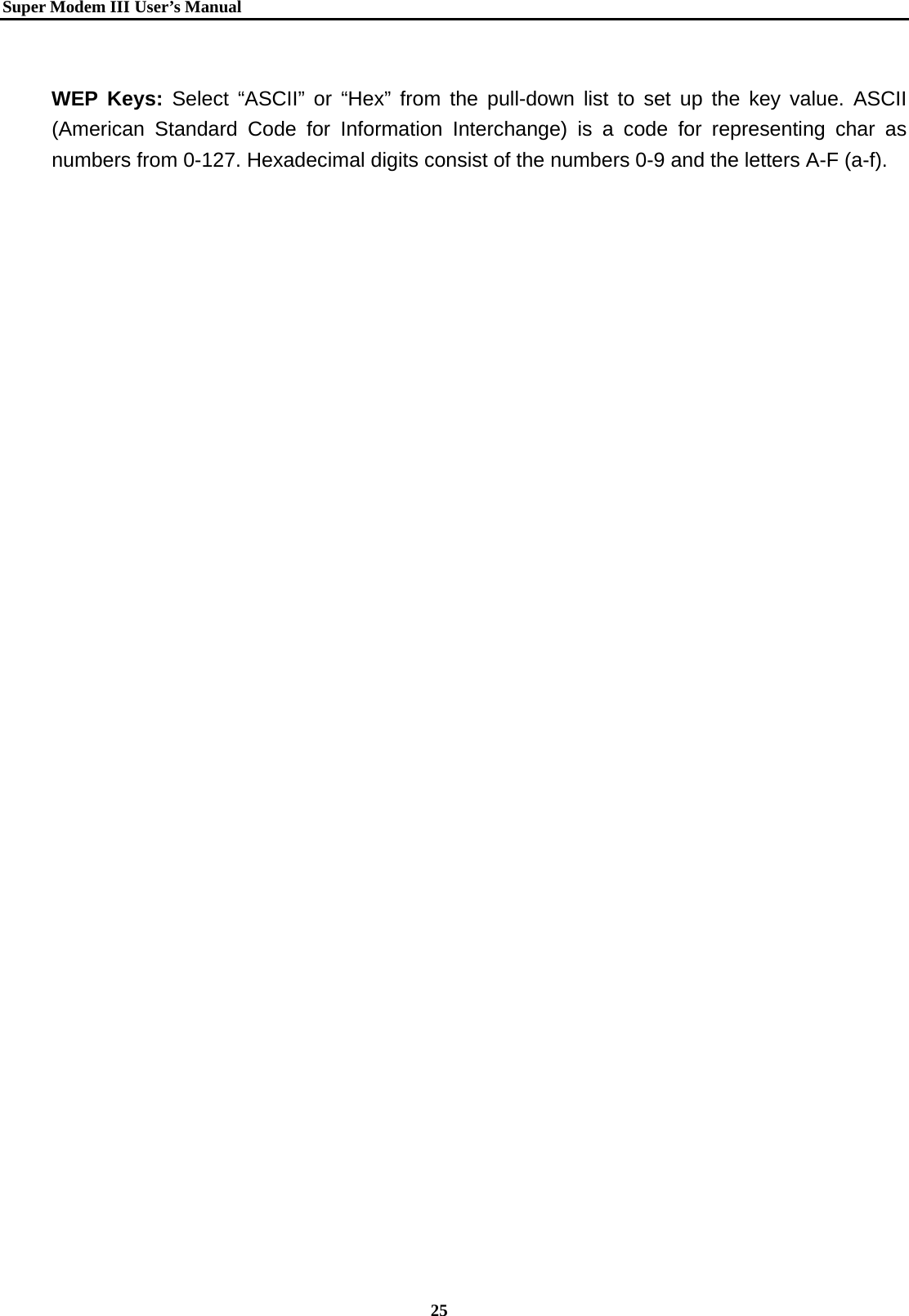   Super Modem IIIUser&rsquo;s Manual    25   WEP Keys: Select &ldquo;ASCII&rdquo; or &ldquo;Hex&rdquo; from the pull-down list to set up the key value. ASCII (American Standard Code for Information Interchange) is a code for representing char as numbers from 0-127. Hexadecimal digits consist of the numbers 0-9 and the letters A-F (a-f).           