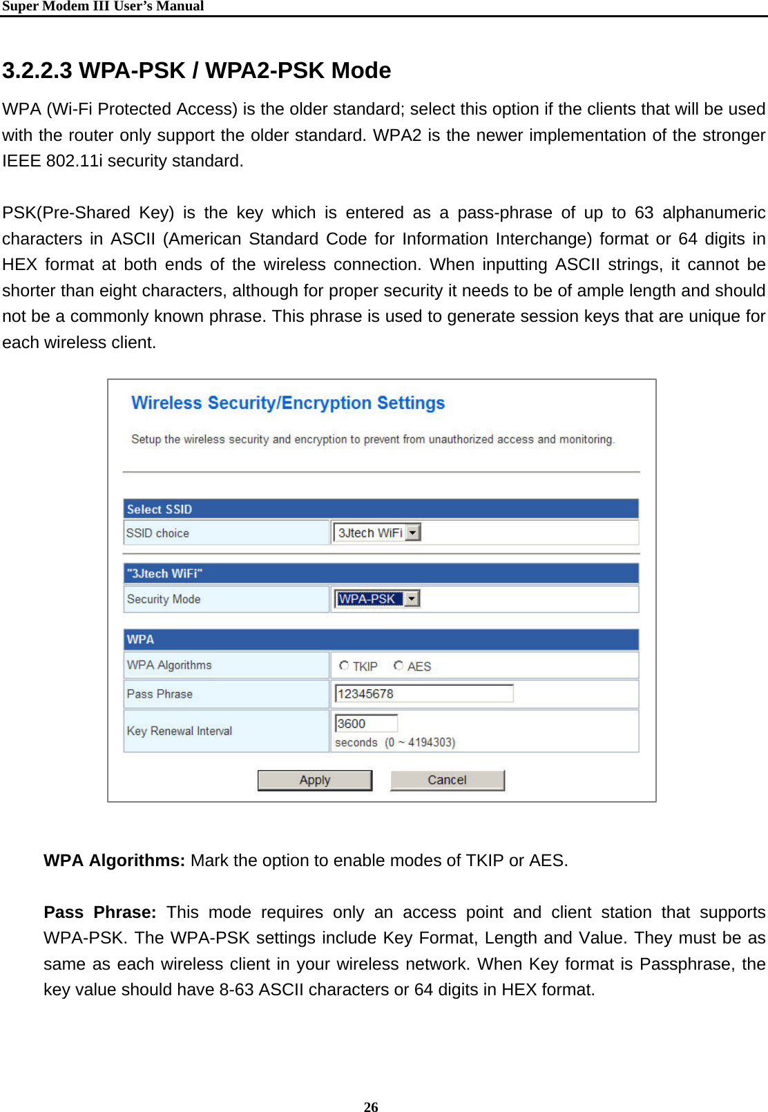   Super Modem IIIUser&rsquo;s Manual    26  3.2.2.3 WPA-PSK / WPA2-PSK Mode WPA (Wi-Fi Protected Access) is the older standard; select this option if the clients that will be used with the router only support the older standard. WPA2 is the newer implementation of the stronger IEEE 802.11i security standard.    PSK(Pre-Shared Key) is the key which is entered as a pass-phrase of up to 63 alphanumeric characters in ASCII (American Standard Code for Information Interchange) format or 64 digits in HEX format at both ends of the wireless connection. When inputting ASCII strings, it cannot be shorter than eight characters, although for proper security it needs to be of ample length and should not be a commonly known phrase. This phrase is used to generate session keys that are unique for each wireless client.                      WPA Algorithms: Mark the option to enable modes of TKIP or AES.  Pass Phrase: This mode requires only an access point and client station that supports WPA-PSK. The WPA-PSK settings include Key Format, Length and Value. They must be as same as each wireless client in your wireless network. When Key format is Passphrase, the key value should have 8-63 ASCII characters or 64 digits in HEX format.   
