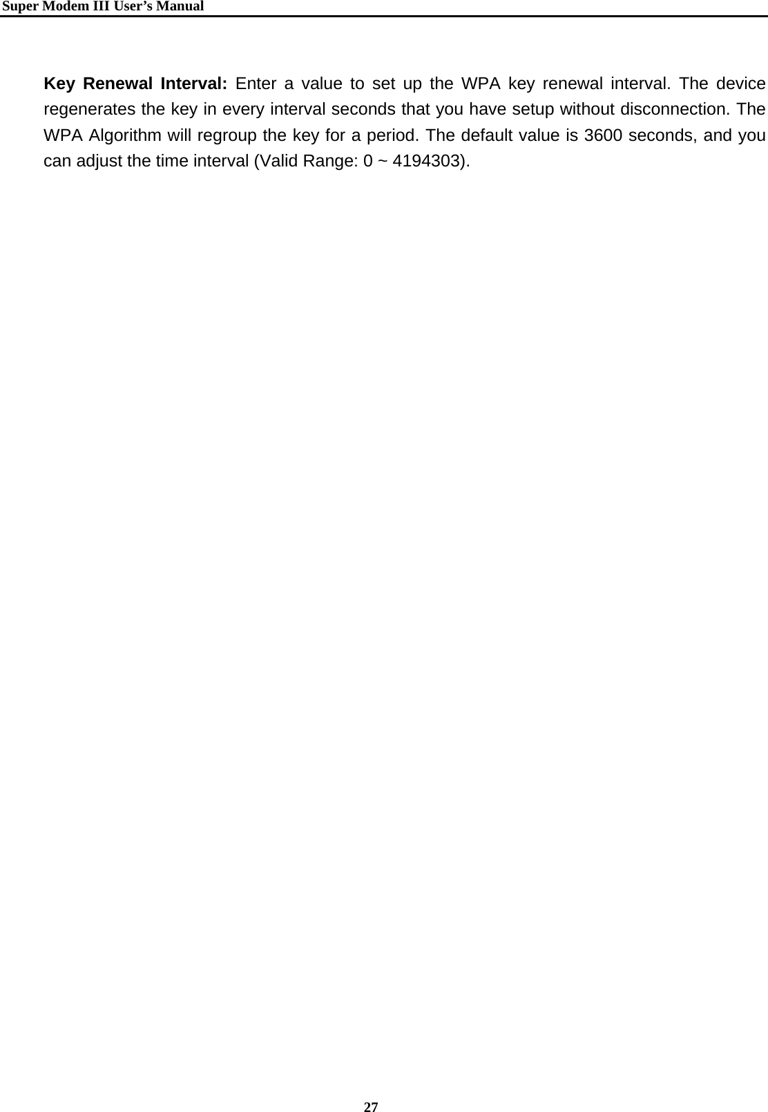   Super Modem IIIUser&rsquo;s Manual    27   Key Renewal Interval: Enter a value to set up the WPA key renewal interval. The device regenerates the key in every interval seconds that you have setup without disconnection. The WPA Algorithm will regroup the key for a period. The default value is 3600 seconds, and you can adjust the time interval (Valid Range: 0 ~ 4194303).    