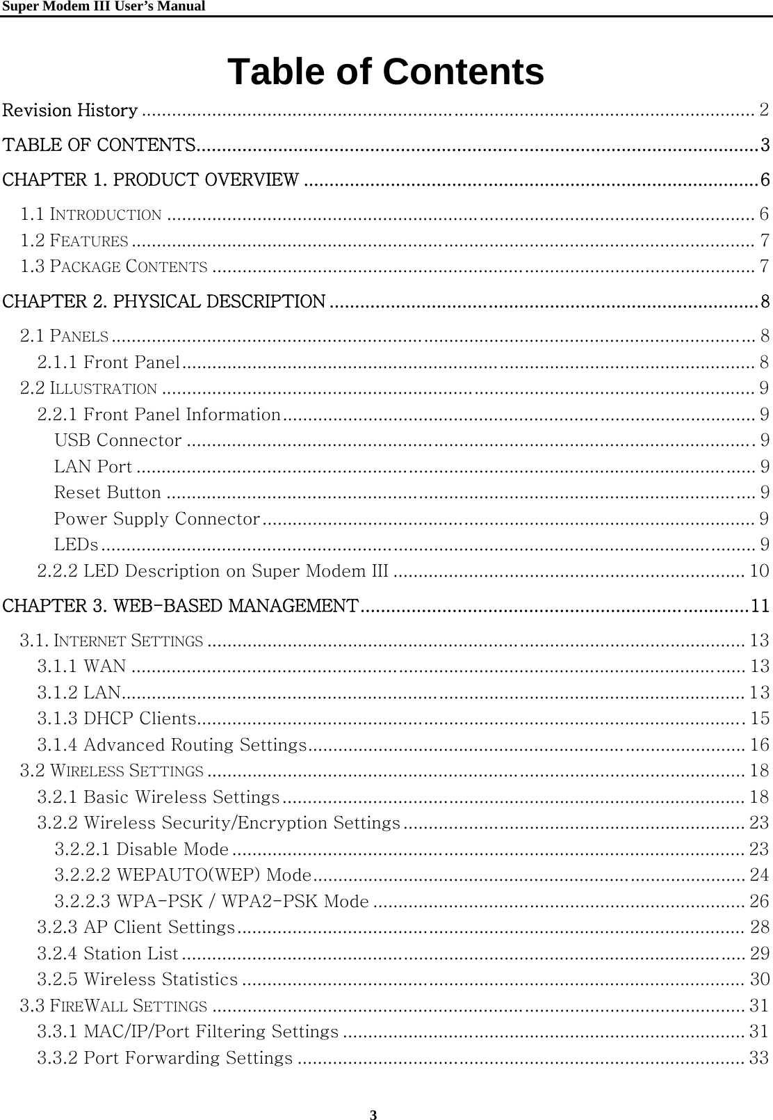   Super Modem IIIUser&rsquo;s Manual    3  Table of Contents Revision History .......................................................................................................................... 2 TABLE OF CONTENTS .............................................................................................................. 3 CHAPTER 1. PRODUCT OVERVIEW ......................................................................................... 6 1.1 INTRODUCTION ..................................................................................................................... 6 1.2 FEATURES ............................................................................................................................ 7 1.3 PACKAGE CONTENTS ............................................................................................................ 7 CHAPTER 2. PHYSICAL DESCRIPTION .................................................................................... 8 2.1 PANELS ................................................................................................................................ 8 2.1.1 Front Panel .................................................................................................................. 8 2.2 ILLUSTRATION ...................................................................................................................... 9 2.2.1 Front Panel Information .............................................................................................. 9 USB Connector ................................................................................................................. 9 LAN Port ........................................................................................................................... 9 Reset Button ..................................................................................................................... 9 Power Supply Connector .................................................................................................. 9 LEDs .................................................................................................................................. 9 2.2.2 LED Description on Super Modem III ...................................................................... 10 CHAPTER 3. WEB-BASED MANAGEMENT ............................................................................ 11 3.1. INTERNET SETTINGS ........................................................................................................... 13 3.1.1 WAN .......................................................................................................................... 13 3.1.2 LAN ............................................................................................................................ 13 3.1.3 DHCP Clients............................................................................................................. 15 3.1.4 Advanced Routing Settings ....................................................................................... 16 3.2 WIRELESS SETTINGS ........................................................................................................... 18 3.2.1 Basic Wireless Settings ............................................................................................ 18 3.2.2 Wireless Security/Encryption Settings .................................................................... 23 3.2.2.1 Disable Mode ...................................................................................................... 23 3.2.2.2 WEPAUTO(WEP) Mode ...................................................................................... 24 3.2.2.3 WPA-PSK / WPA2-PSK Mode .......................................................................... 26 3.2.3 AP Client Settings ..................................................................................................... 28 3.2.4 Station List ................................................................................................................ 29 3.2.5 Wireless Statistics .................................................................................................... 30 3.3 FIREWALL SETTINGS .......................................................................................................... 31 3.3.1 MAC/IP/Port Filtering Settings ................................................................................ 31 3.3.2 Port Forwarding Settings ......................................................................................... 33 