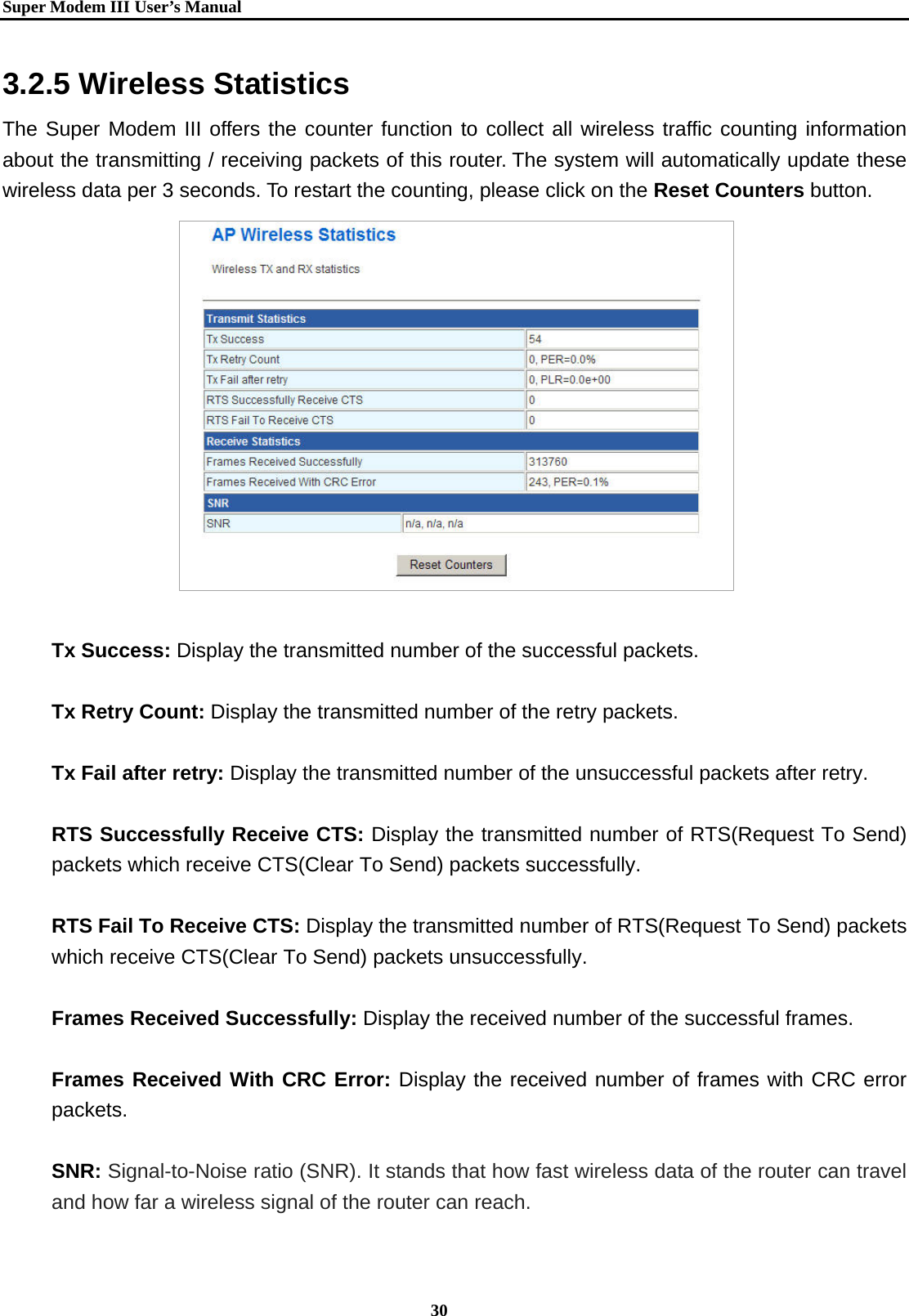   Super Modem IIIUser&rsquo;s Manual    30  3.2.5 Wireless Statistics The Super Modem III offers the counter function to collect all wireless traffic counting information about the transmitting / receiving packets of this router. The system will automatically update these wireless data per 3 seconds. To restart the counting, please click on the Reset Counters button.                 Tx Success: Display the transmitted number of the successful packets.  Tx Retry Count: Display the transmitted number of the retry packets.  Tx Fail after retry: Display the transmitted number of the unsuccessful packets after retry.  RTS Successfully Receive CTS: Display the transmitted number of RTS(Request To Send) packets which receive CTS(Clear To Send) packets successfully.  RTS Fail To Receive CTS: Display the transmitted number of RTS(Request To Send) packets which receive CTS(Clear To Send) packets unsuccessfully.  Frames Received Successfully: Display the received number of the successful frames.  Frames Received With CRC Error: Display the received number of frames with CRC error packets.   SNR: Signal-to-Noise ratio (SNR). It stands that how fast wireless data of the router can travel and how far a wireless signal of the router can reach. 