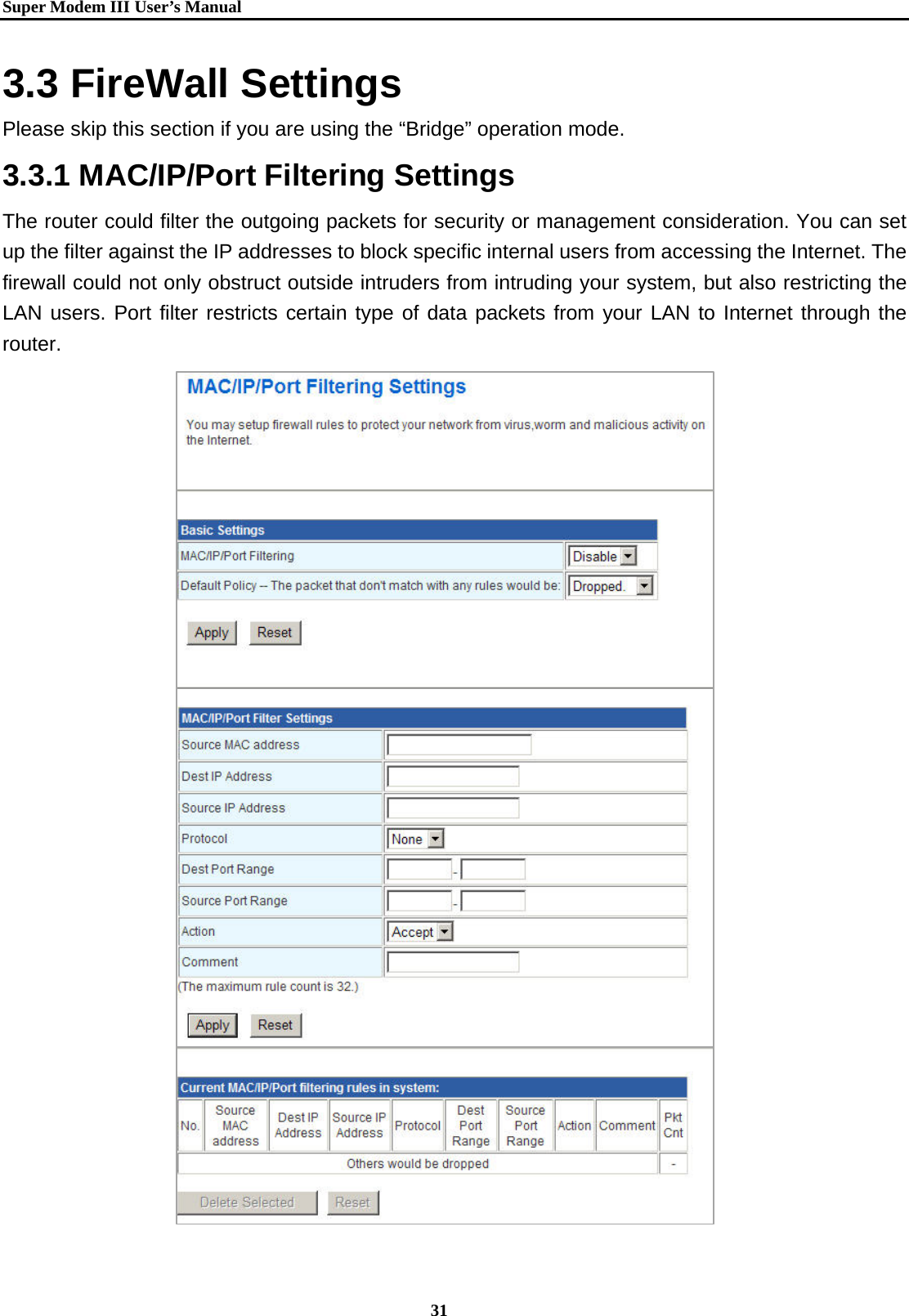   Super Modem IIIUser&rsquo;s Manual    31  3.3 FireWall Settings Please skip this section if you are using the &ldquo;Bridge&rdquo; operation mode. 3.3.1 MAC/IP/Port Filtering Settings   The router could filter the outgoing packets for security or management consideration. You can set up the filter against the IP addresses to block specific internal users from accessing the Internet. The firewall could not only obstruct outside intruders from intruding your system, but also restricting the LAN users. Port filter restricts certain type of data packets from your LAN to Internet through the router.                  