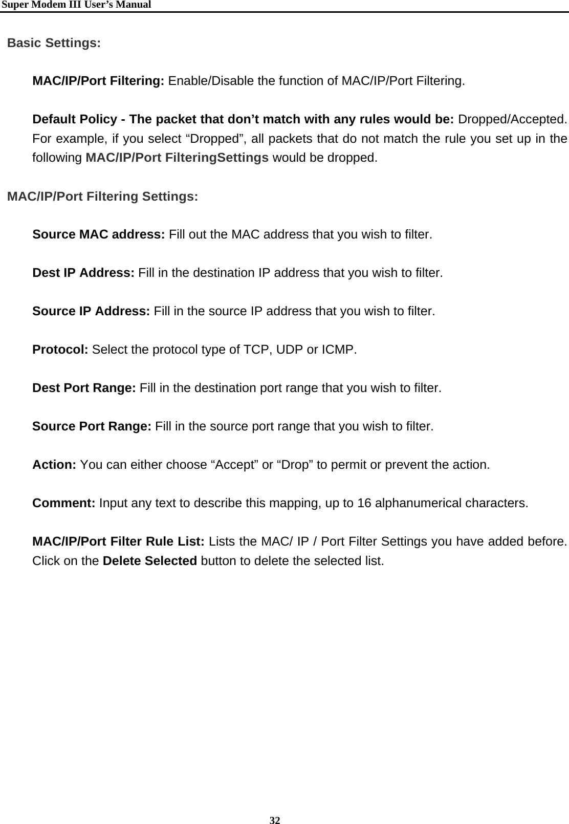   Super Modem IIIUser&rsquo;s Manual    32  Basic Settings:  MAC/IP/Port Filtering: Enable/Disable the function of MAC/IP/Port Filtering.  Default Policy - The packet that don&rsquo;t match with any rules would be: Dropped/Accepted. For example, if you select &ldquo;Dropped&rdquo;, all packets that do not match the rule you set up in the following MAC/IP/Port FilteringSettings would be dropped.   MAC/IP/Port Filtering Settings:  Source MAC address: Fill out the MAC address that you wish to filter.    Dest IP Address: Fill in the destination IP address that you wish to filter.     Source IP Address: Fill in the source IP address that you wish to filter.    Protocol: Select the protocol type of TCP, UDP or ICMP.  Dest Port Range: Fill in the destination port range that you wish to filter.   Source Port Range: Fill in the source port range that you wish to filter.   Action: You can either choose &ldquo;Accept&rdquo; or &ldquo;Drop&rdquo; to permit or prevent the action.  Comment: Input any text to describe this mapping, up to 16 alphanumerical characters.  MAC/IP/Port Filter Rule List: Lists the MAC/ IP / Port Filter Settings you have added before. Click on the Delete Selected button to delete the selected list.   