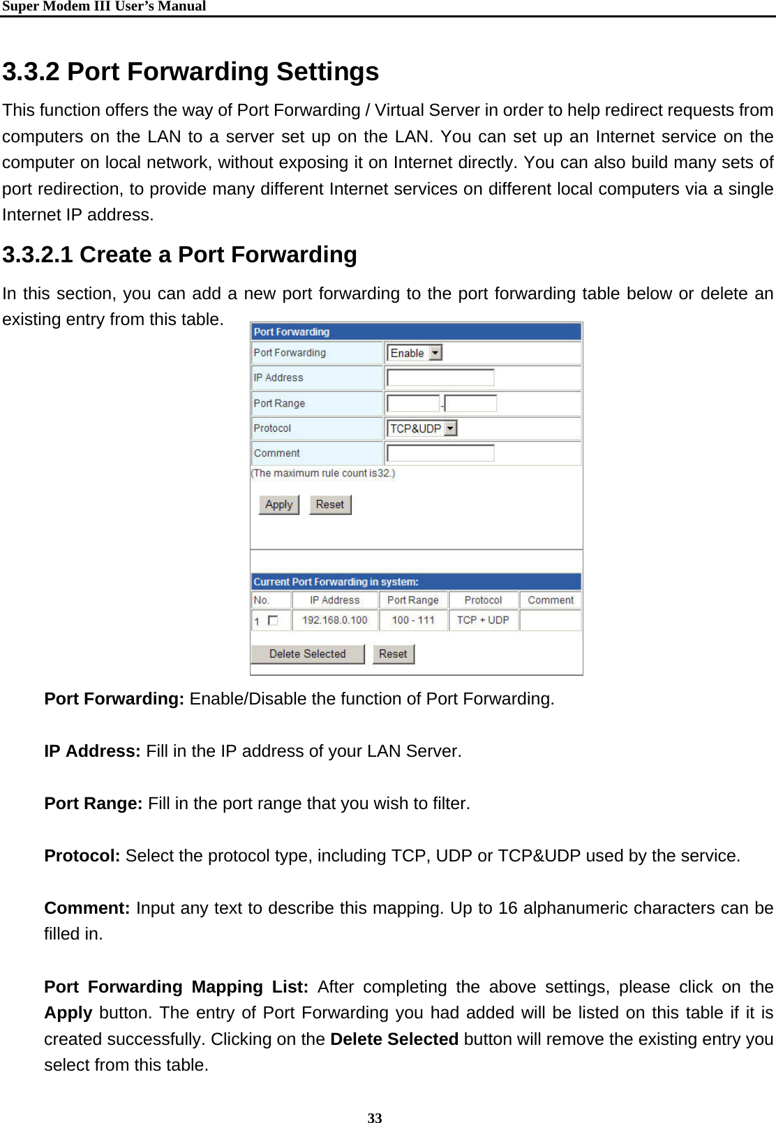   Super Modem IIIUser&rsquo;s Manual    33  3.3.2 Port Forwarding Settings This function offers the way of Port Forwarding / Virtual Server in order to help redirect requests from computers on the LAN to a server set up on the LAN. You can set up an Internet service on the computer on local network, without exposing it on Internet directly. You can also build many sets of port redirection, to provide many different Internet services on different local computers via a single Internet IP address. 3.3.2.1 Create a Port Forwarding   In this section, you can add a new port forwarding to the port forwarding table below or delete an existing entry from this table.         Port Forwarding: Enable/Disable the function of Port Forwarding.  IP Address: Fill in the IP address of your LAN Server.  Port Range: Fill in the port range that you wish to filter.  Protocol: Select the protocol type, including TCP, UDP or TCP&amp;UDP used by the service.  Comment: Input any text to describe this mapping. Up to 16 alphanumeric characters can be filled in.  Port Forwarding Mapping List: After completing the above settings, please click on the Apply button. The entry of Port Forwarding you had added will be listed on this table if it is created successfully. Clicking on the Delete Selected button will remove the existing entry you select from this table. 