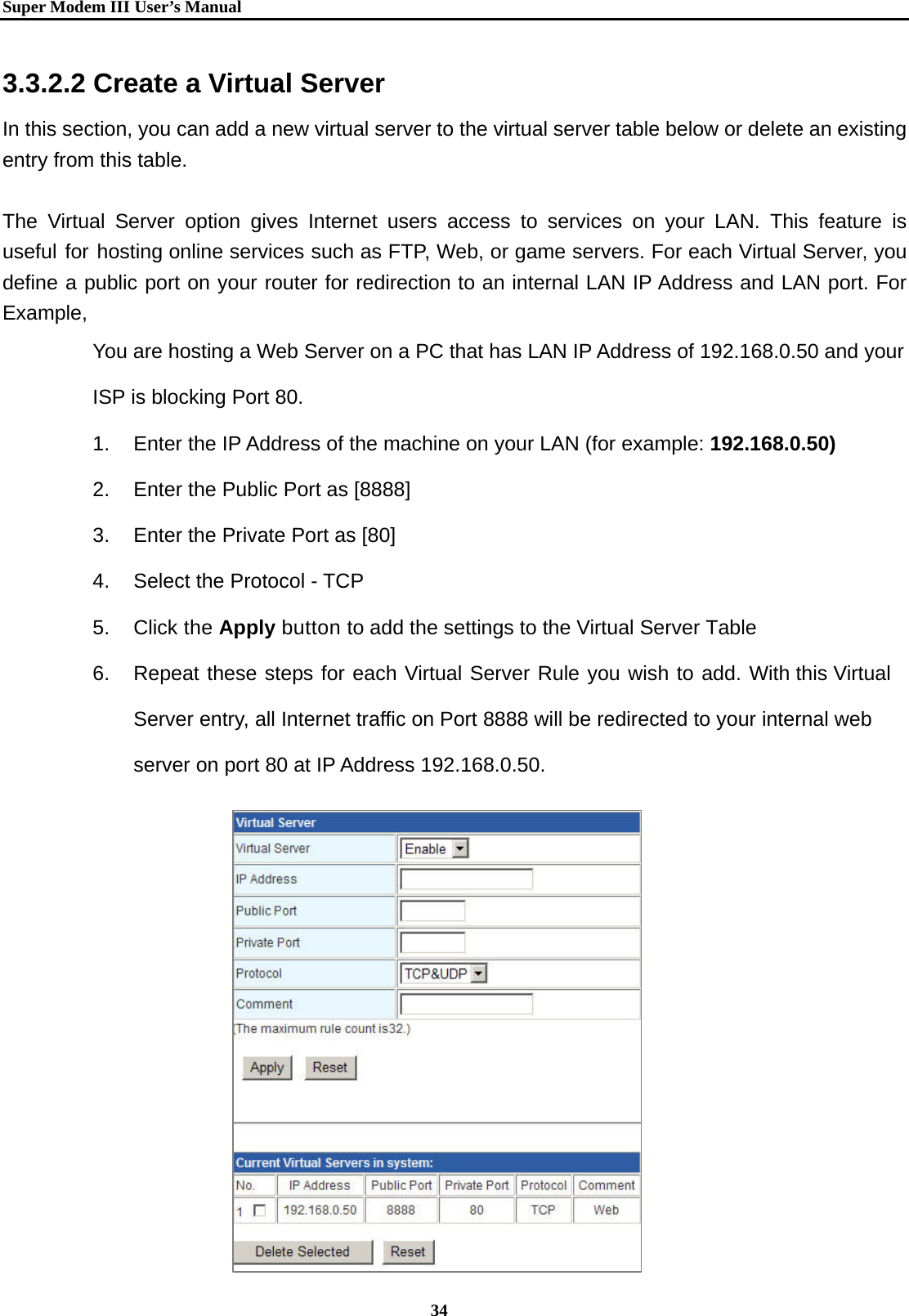   Super Modem IIIUser&rsquo;s Manual    34  3.3.2.2 Create a Virtual Server In this section, you can add a new virtual server to the virtual server table below or delete an existing entry from this table.  The Virtual Server option gives Internet users access to services on your LAN. This feature is useful for hosting online services such as FTP, Web, or game servers. For each Virtual Server, you define a public port on your router for redirection to an internal LAN IP Address and LAN port. For Example, You are hosting a Web Server on a PC that has LAN IP Address of 192.168.0.50 and your ISP is blocking Port 80. 1.  Enter the IP Address of the machine on your LAN (for example: 192.168.0.50) 2.  Enter the Public Port as [8888] 3.  Enter the Private Port as [80] 4.  Select the Protocol - TCP 5. Click the Apply button to add the settings to the Virtual Server Table 6.  Repeat these steps for each Virtual Server Rule you wish to add. With this Virtual Server entry, all Internet traffic on Port 8888 will be redirected to your internal web server on port 80 at IP Address 192.168.0.50.            