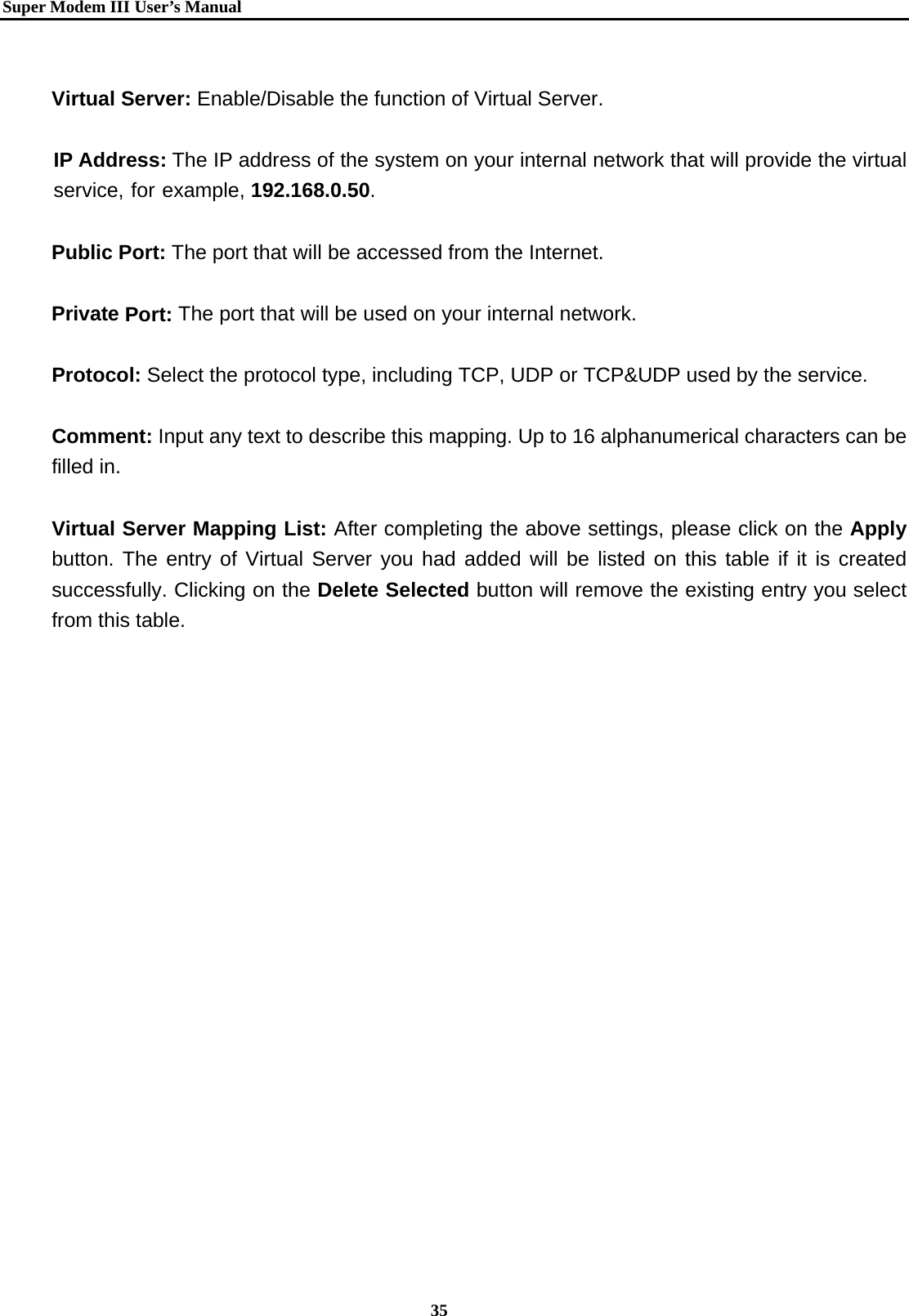   Super Modem IIIUser&rsquo;s Manual    35   Virtual Server: Enable/Disable the function of Virtual Server.  IP Address: The IP address of the system on your internal network that will provide the virtual service, for example, 192.168.0.50.  Public Port: The port that will be accessed from the Internet.  Private Port: The port that will be used on your internal network.  Protocol: Select the protocol type, including TCP, UDP or TCP&amp;UDP used by the service.  Comment: Input any text to describe this mapping. Up to 16 alphanumerical characters can be filled in.  Virtual Server Mapping List: After completing the above settings, please click on the Apply button. The entry of Virtual Server you had added will be listed on this table if it is created successfully. Clicking on the Delete Selected button will remove the existing entry you select from this table. 