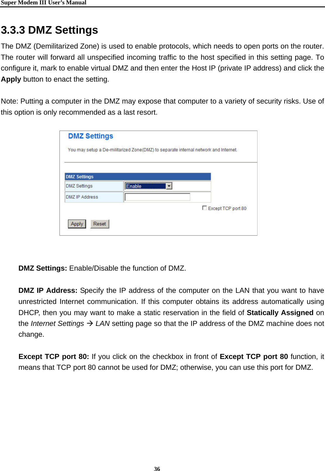   Super Modem IIIUser&rsquo;s Manual    36  3.3.3 DMZ Settings   The DMZ (Demilitarized Zone) is used to enable protocols, which needs to open ports on the router. The router will forward all unspecified incoming traffic to the host specified in this setting page. To configure it, mark to enable virtual DMZ and then enter the Host IP (private IP address) and click the Apply button to enact the setting.  Note: Putting a computer in the DMZ may expose that computer to a variety of security risks. Use of this option is only recommended as a last resort.              DMZ Settings: Enable/Disable the function of DMZ.  DMZ IP Address: Specify the IP address of the computer on the LAN that you want to have unrestricted Internet communication. If this computer obtains its address automatically using DHCP, then you may want to make a static reservation in the field of Statically Assigned on the Internet Settings &AElig; LAN setting page so that the IP address of the DMZ machine does not change.      Except TCP port 80: If you click on the checkbox in front of Except TCP port 80 function, it means that TCP port 80 cannot be used for DMZ; otherwise, you can use this port for DMZ.   