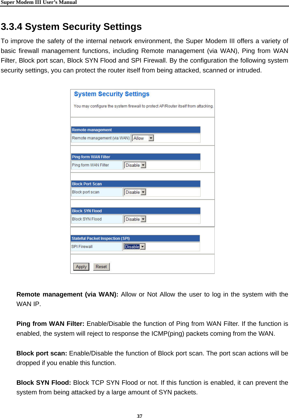   Super Modem IIIUser&rsquo;s Manual    37  3.3.4 System Security Settings To improve the safety of the internal network environment, the Super Modem III offers a variety of basic firewall management functions, including Remote management (via WAN), Ping from WAN Filter, Block port scan, Block SYN Flood and SPI Firewall. By the configuration the following system security settings, you can protect the router itself from being attacked, scanned or intruded.                         Remote management (via WAN): Allow or Not Allow the user to log in the system with the WAN IP.  Ping from WAN Filter: Enable/Disable the function of Ping from WAN Filter. If the function is enabled, the system will reject to response the ICMP(ping) packets coming from the WAN.  Block port scan: Enable/Disable the function of Block port scan. The port scan actions will be dropped if you enable this function.  Block SYN Flood: Block TCP SYN Flood or not. If this function is enabled, it can prevent the system from being attacked by a large amount of SYN packets.   
