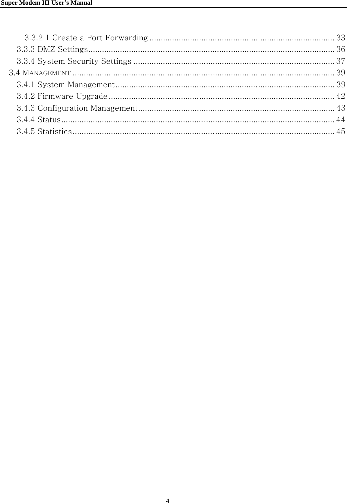   Super Modem IIIUser&rsquo;s Manual    4   3.3.2.1 Create a Port Forwarding .................................................................................. 33 3.3.3 DMZ Settings ............................................................................................................. 36 3.3.4 System Security Settings ......................................................................................... 37 3.4 MANAGEMENT .................................................................................................................... 39 3.4.1 System Management ................................................................................................. 39 3.4.2 Firmware Upgrade .................................................................................................... 42 3.4.3 Configuration Management ....................................................................................... 43 3.4.4 Status ......................................................................................................................... 44 3.4.5 Statistics .................................................................................................................... 45  