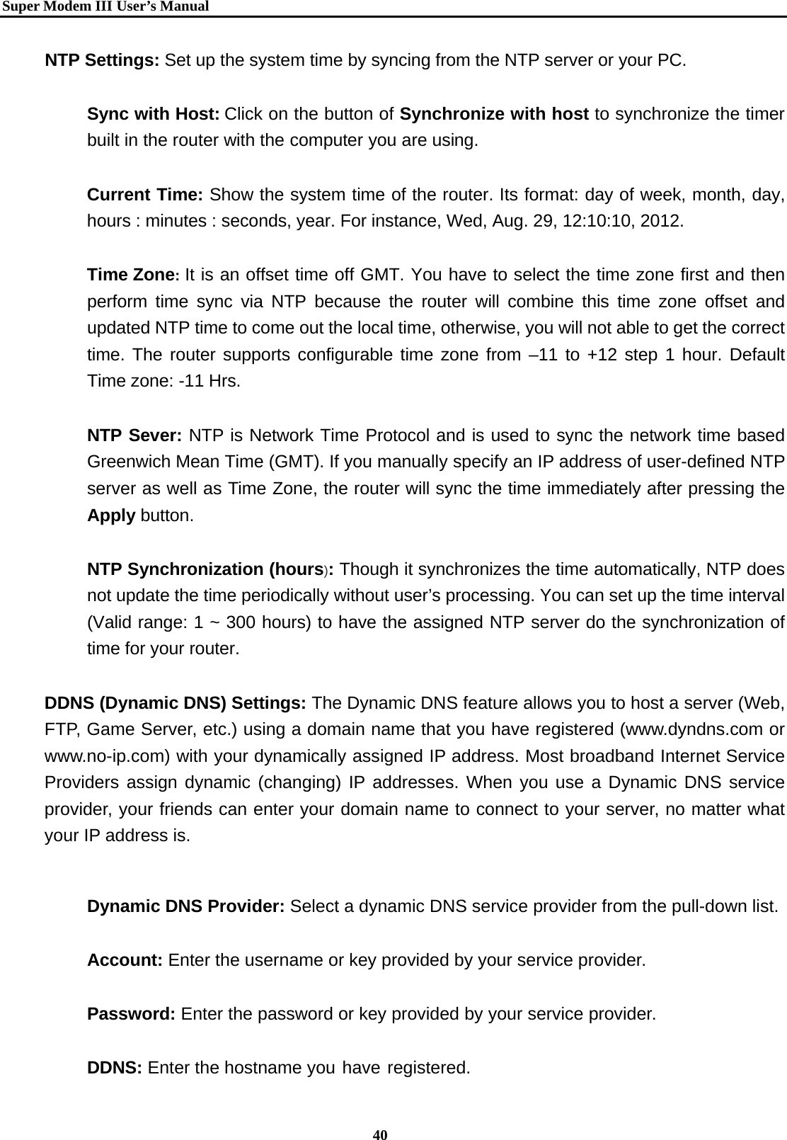   Super Modem IIIUser&rsquo;s Manual    40  NTP Settings: Set up the system time by syncing from the NTP server or your PC.  Sync with Host: Click on the button of Synchronize with host to synchronize the timer built in the router with the computer you are using.    Current Time: Show the system time of the router. Its format: day of week, month, day, hours : minutes : seconds, year. For instance, Wed, Aug. 29, 12:10:10, 2012.  Time Zone: It is an offset time off GMT. You have to select the time zone first and then perform time sync via NTP because the router will combine this time zone offset and updated NTP time to come out the local time, otherwise, you will not able to get the correct time. The router supports configurable time zone from &ndash;11 to +12 step 1 hour. Default Time zone: -11 Hrs.  NTP Sever: NTP is Network Time Protocol and is used to sync the network time based Greenwich Mean Time (GMT). If you manually specify an IP address of user-defined NTP server as well as Time Zone, the router will sync the time immediately after pressing the Apply button.   NTP Synchronization (hours): Though it synchronizes the time automatically, NTP does not update the time periodically without user&rsquo;s processing. You can set up the time interval (Valid range: 1 ~ 300 hours) to have the assigned NTP server do the synchronization of time for your router.    DDNS (Dynamic DNS) Settings: The Dynamic DNS feature allows you to host a server (Web, FTP, Game Server, etc.) using a domain name that you have registered (www.dyndns.com or www.no-ip.com) with your dynamically assigned IP address. Most broadband Internet Service Providers assign dynamic (changing) IP addresses. When you use a Dynamic DNS service provider, your friends can enter your domain name to connect to your server, no matter what your IP address is.     Dynamic DNS Provider: Select a dynamic DNS service provider from the pull-down list.  Account: Enter the username or key provided by your service provider.    Password: Enter the password or key provided by your service provider.    DDNS: Enter the hostname you have registered. 