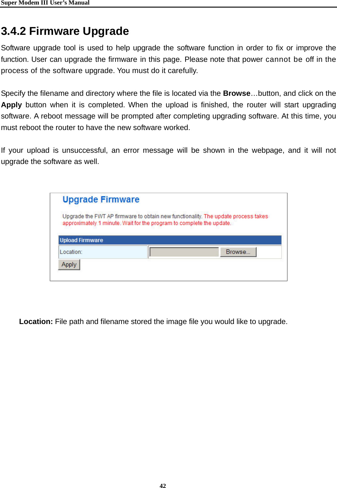   Super Modem IIIUser&rsquo;s Manual    42  3.4.2 Firmware Upgrade Software upgrade tool is used to help upgrade the software function in order to fix or improve the function. User can upgrade the firmware in this page. Please note that power cannot be off in the process of the software upgrade. You must do it carefully.  Specify the filename and directory where the file is located via the Browse&hellip;button, and click on the Apply button when it is completed. When the upload is finished, the router will start upgrading software. A reboot message will be prompted after completing upgrading software. At this time, you must reboot the router to have the new software worked.  If your upload is unsuccessful, an error message will be shown in the webpage, and it will not upgrade the software as well.                Location: File path and filename stored the image file you would like to upgrade. 