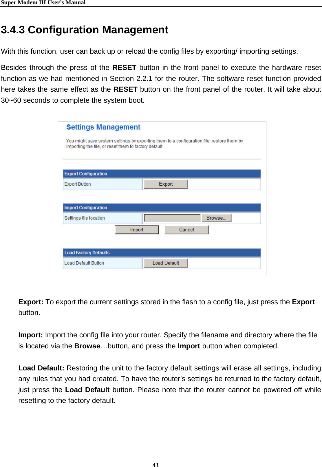   Super Modem IIIUser&rsquo;s Manual    43  3.4.3 Configuration Management With this function, user can back up or reload the config files by exporting/ importing settings. Besides through the press of the RESET button in the front panel to execute the hardware reset function as we had mentioned in Section 2.2.1 for the router. The software reset function provided here takes the same effect as the RESET button on the front panel of the router. It will take about 30~60 seconds to complete the system boot.                  Export: To export the current settings stored in the flash to a config file, just press the Export button.   Import: Import the config file into your router. Specify the filename and directory where the file is located via the Browse&hellip;button, and press the Import button when completed.  Load Default: Restoring the unit to the factory default settings will erase all settings, including any rules that you had created. To have the router&rsquo;s settings be returned to the factory default, just press the Load Default button. Please note that the router cannot be powered off while resetting to the factory default.  