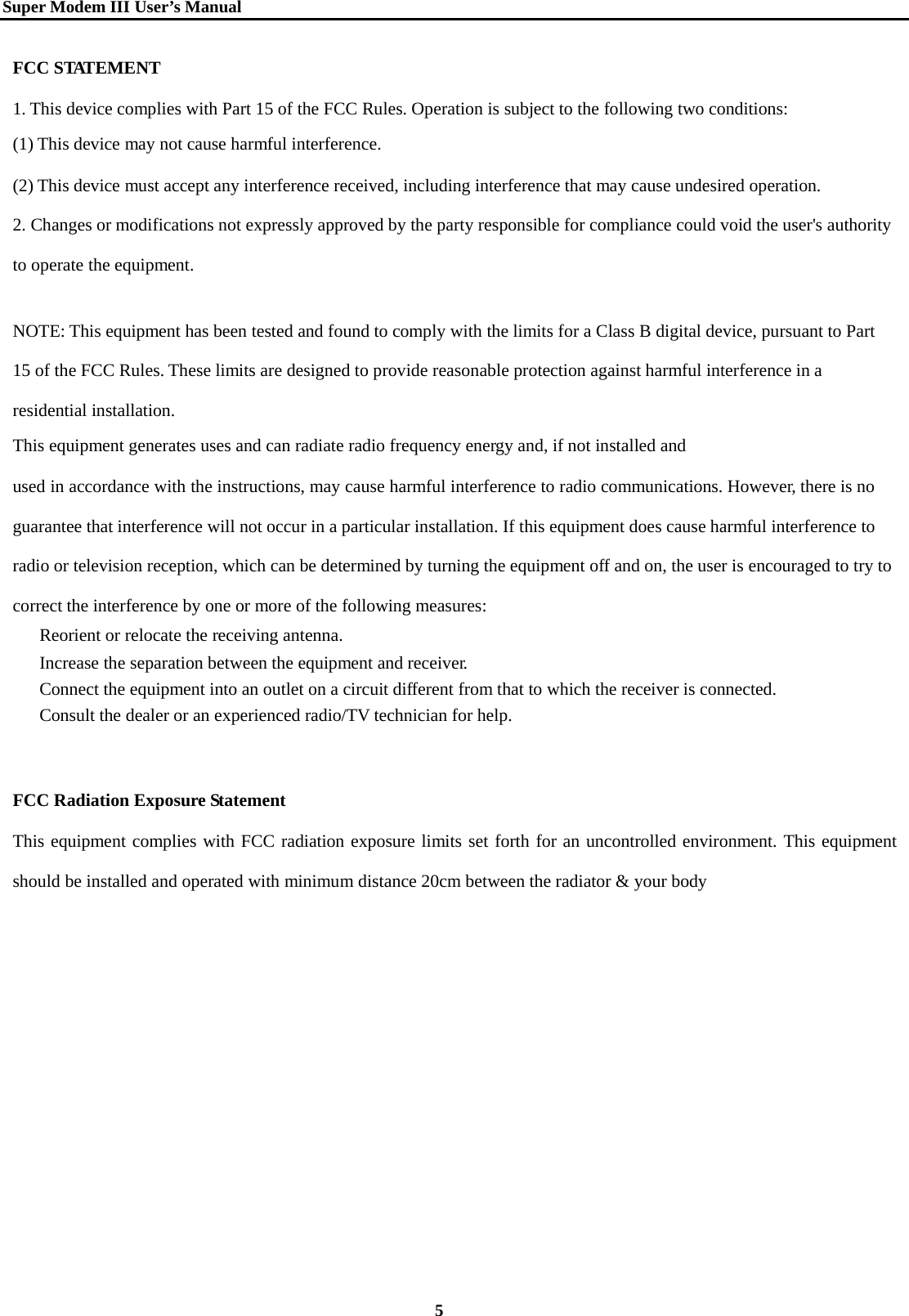   Super Modem IIIUser&rsquo;s Manual    5  FCC STATEMENT 1. This device complies with Part 15 of the FCC Rules. Operation is subject to the following two conditions: (1) This device may not cause harmful interference. (2) This device must accept any interference received, including interference that may cause undesired operation. 2. Changes or modifications not expressly approved by the party responsible for compliance could void the user's authority to operate the equipment.   NOTE: This equipment has been tested and found to comply with the limits for a Class B digital device, pursuant to Part 15 of the FCC Rules. These limits are designed to provide reasonable protection against harmful interference in a residential installation. This equipment generates uses and can radiate radio frequency energy and, if not installed and used in accordance with the instructions, may cause harmful interference to radio communications. However, there is no guarantee that interference will not occur in a particular installation. If this equipment does cause harmful interference to radio or television reception, which can be determined by turning the equipment off and on, the user is encouraged to try to correct the interference by one or more of the following measures:   Reorient or relocate the receiving antenna.   Increase the separation between the equipment and receiver.   Connect the equipment into an outlet on a circuit different from that to which the receiver is connected.   Consult the dealer or an experienced radio/TV technician for help.    FCC Radiation Exposure Statement This equipment complies with FCC radiation exposure limits set forth for an uncontrolled environment. This equipment should be installed and operated with minimum distance 20cm between the radiator &amp; your body 