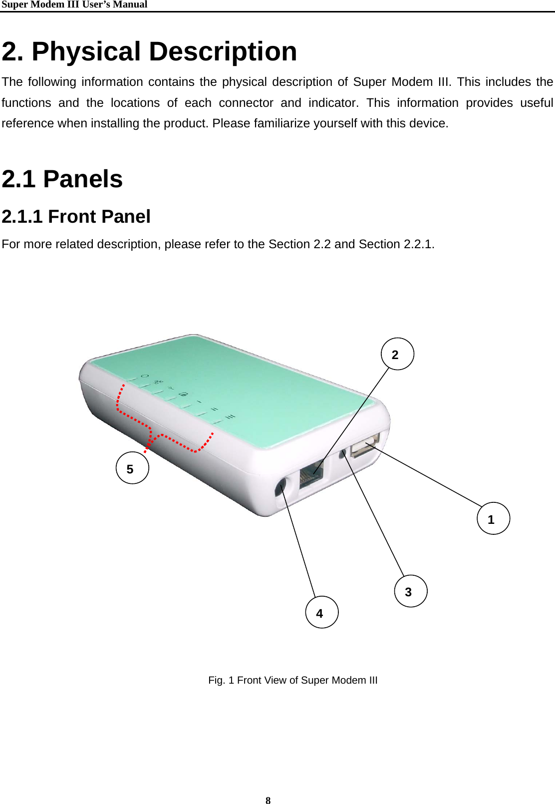   Super Modem IIIUser&rsquo;s Manual    8  2. Physical Description The following information contains the physical description of Super Modem III. This includes the functions and the locations of each connector and indicator. This information provides useful reference when installing the product. Please familiarize yourself with this device.  2.1 Panels 2.1.1 Front Panel For more related description, please refer to the Section 2.2 and Section 2.2.1.  5 4 23 1Fig. 1 Front View of Super Modem III 