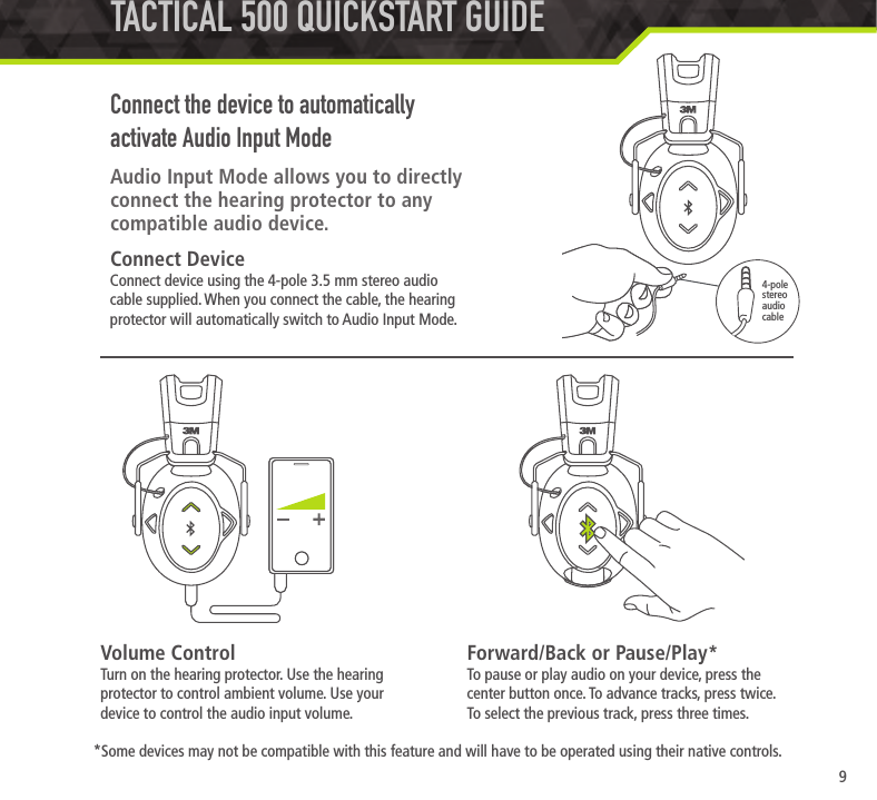 9Connect the device to automatically activate Audio Input ModeAudio Input Mode allows you to directly  connect the hearing protector to any compatible audio device.Volume ControlTurn on the hearing protector. Use the hearing protector to control ambient volume. Use your device to control the audio input volume.Forward/Back or Pause/Play*To pause or play audio on your device, press the center button once. To advance tracks, press twice. To select the previous track, press three times.*Some devices may not be compatible with this feature and will have to be operated using their native controls.TACTICAL 500 QUICKSTART GUIDE4-pole stereo audio cableConnect DeviceConnect device using the 4-pole 3.5 mm stereo audio cable supplied. When you connect the cable, the hearing protector will automatically switch to Audio Input Mode. 