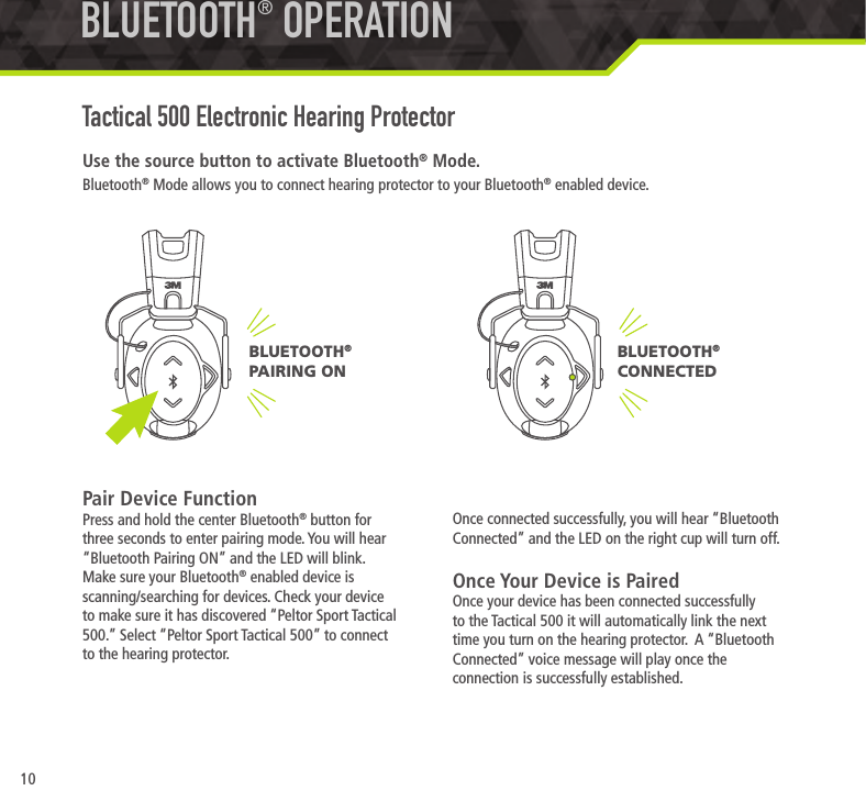 10Use the source button to activate Bluetooth&reg; Mode.Bluetooth&reg; Mode allows you to connect hearing protector to your Bluetooth&reg; enabled device. Pair Device FunctionPress and hold the center Bluetooth&reg; button for three seconds to enter pairing mode. You will hear &ldquo;Bluetooth Pairing ON&rdquo; and the LED will blink. Make sure your Bluetooth&reg; enabled device is scanning/searching for devices. Check your device to make sure it has discovered &ldquo;Peltor Sport Tactical 500.&rdquo; Select &ldquo;Peltor Sport Tactical 500&rdquo; to connect to the hearing protector.  BLUETOOTH&reg; OPERATIONTactical 500 Electronic Hearing ProtectorOnce connected successfully, you will hear &ldquo;Bluetooth Connected&rdquo; and the LED on the right cup will turn off.Once Your Device is PairedOnce your device has been connected successfully to the Tactical 500 it will automatically link the next time you turn on the hearing protector.  A &ldquo;Bluetooth Connected&rdquo; voice message will play once the connection is successfully established.BLUETOOTH&reg;  CONNECTEDBLUETOOTH&reg;  PAIRING ON