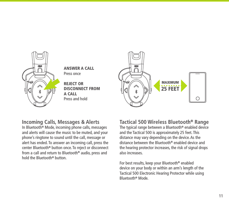 11MAXIMUM 25 FEETIncoming Calls, Messages &amp; AlertsIn Bluetooth&reg; Mode, incoming phone calls, messages and alerts will cause the music to be muted, and your phone&rsquo;s ringtone to sound until the call, message or alert has ended. To answer an incoming call, press the center Bluetooth&reg; button once. To reject or disconnect from a call and return to Bluetooth&reg; audio, press and hold the Bluetooth&reg; button.Tactical 500 Wireless Bluetooth&reg; RangeThe typical range between a Bluetooth&reg; enabled device and the Tactical 500 is approximately 25 feet. This distance may vary depending on the device. As the distance between the Bluetooth&reg; enabled device and the hearing protector increases, the risk of signal drops also increases. For best results, keep your Bluetooth&reg; enabled device on your body or within an arm&rsquo;s length of the Tactical 500 Electronic Hearing Protector while using Bluetooth&reg; Mode.ANSWER A CALLPress onceREJECT OR DISCONNECT FROM A CALLPress and hold
