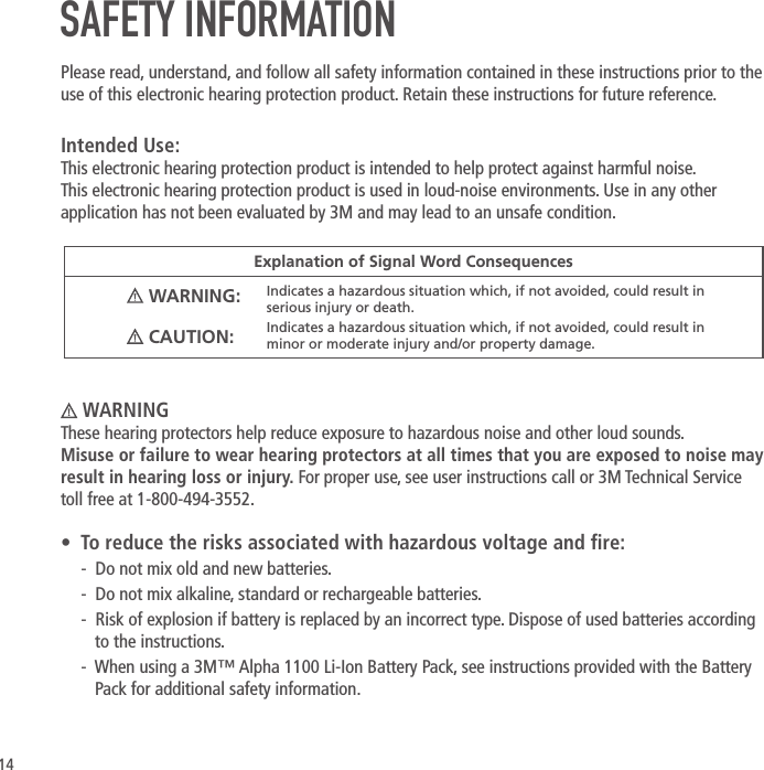 14 WARNINGThese hearing protectors help reduce exposure to hazardous noise and other loud sounds.  Misuse or failure to wear hearing protectors at all times that you are exposed to noise may result in hearing loss or injury. For proper use, see user instructions call or 3M Technical Service toll free at 1-800-494-3552. &bull;  To reduce the risks associated with hazardous voltage and re:-  Do not mix old and new batteries.-  Do not mix alkaline, standard or rechargeable batteries.-  Risk of explosion if battery is replaced by an incorrect type. Dispose of used batteries according to the instructions.-  When using a 3M&trade; Alpha 1100 Li-Ion Battery Pack, see instructions provided with the Battery Pack for additional safety information.Explanation of Signal Word Consequences WARNING: Indicates a hazardous situation which, if not avoided, could result in serious injury or death. CAUTION: Indicates a hazardous situation which, if not avoided, could result in minor or moderate injury and/or property damage.SAFETY INFORMATIONPlease read, understand, and follow all safety information contained in these instructions prior to the use of this electronic hearing protection product. Retain these instructions for future reference.Intended Use:This electronic hearing protection product is intended to help protect against harmful noise. This electronic hearing protection product is used in loud-noise environments. Use in any other application has not been evaluated by 3M and may lead to an unsafe condition. 