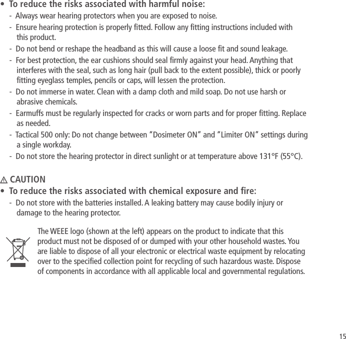15&bull;  To reduce the risks associated with harmful noise:-  Always wear hearing protectors when you are exposed to noise.-  Ensure hearing protection is properly tted. Follow any tting instructions included with  this product.-  Do not bend or reshape the headband as this will cause a loose t and sound leakage.-  For best protection, the ear cushions should seal rmly against your head. Anything that interferes with the seal, such as long hair (pull back to the extent possible), thick or poorly tting eyeglass temples, pencils or caps, will lessen the protection.-  Do not immerse in water. Clean with a damp cloth and mild soap. Do not use harsh or abrasive chemicals.-  Earmuffs must be regularly inspected for cracks or worn parts and for proper tting. Replace as needed.-  Tactical 500 only: Do not change between &ldquo;Dosimeter ON&rdquo; and &ldquo;Limiter ON&rdquo; settings during a single workday.-  Do not store the hearing protector in direct sunlight or at temperature above 131&deg;F (55&deg;C). CAUTION&bull;  To reduce the risks associated with chemical exposure and re:-  Do not store with the batteries installed. A leaking battery may cause bodily injury or damage to the hearing protector.The WEEE logo (shown at the left) appears on the product to indicate that this product must not be disposed of or dumped with your other household wastes. You are liable to dispose of all your electronic or electrical waste equipment by relocating over to the specied collection point for recycling of such hazardous waste. Dispose of components in accordance with all applicable local and governmental regulations.