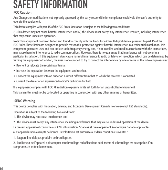 16SAFETY INFORMATIONFCC Caution:Any Changes or modications not expressly approved by the party responsible for compliance could void the user&rsquo;s authority to operate the equipment.This device complies with part 15 of the FCC Rules. Operation is subject to the following two conditions:(1) This device may not cause harmful interference, and (2) this device must accept any interference received, including interference that may cause undesired operation.Note: This equipment has been tested and found to comply with the limits for a Class B digital device, pursuant to part 15 of the FCC Rules. These limits are designed to provide reasonable protection against harmful interference in a residential installation. This equipment generates uses and can radiate radio frequency energy and, if not installed and used in accordance with the instructions, may cause harmful interference to radio communications. However, there is no guarantee that interference will not occur in a particular installation. If this equipment does cause harmful interference to radio or television reception, which can be determined by turning the equipment off and on, the user is encouraged to try to correct the interference by one or more of the following measures:&bull;  Reorient or relocate the receiving antenna.&bull;  Increase the separation between the equipment and receiver.&bull;  Connect the equipment into an outlet on a circuit different from that to which the receiver is connected.&bull;  Consult the dealer or an experienced radio/TV technician for help.ISEDC WarningThis device complies with Innovation, Science, and Economic Development Canada licence-exempt RSS standard(s). 1.  This device may not cause interference, and2.  This device must accept any interference, including interference that may cause undesired operation of the device.Le pr&eacute;sent appareil est conforme aux CNR d Innovation, Sciences et D&eacute;veloppement &eacute;conomique Canada applicables1.  l&rsquo;appareil ne doit pas produire de brouillage, et2.  l&rsquo;utilisateur de l&rsquo;appareil doit accepter tout brouillage radio&eacute;lectrique subi, m&ecirc;me si le brouillage est susceptible d&rsquo;en compromettre le fonctionnement. Operation is subject to the following two conditions: aux appareils radio exempts de licence. Lexploitation est autoris&eacute;e aux deux conditions suivantes :This equipment complies with FCC RF radiation exposure limits set forth for an uncontrolled environment .This transmitter must not be co-located or operating in conjunction with any other antenna or transmitter.