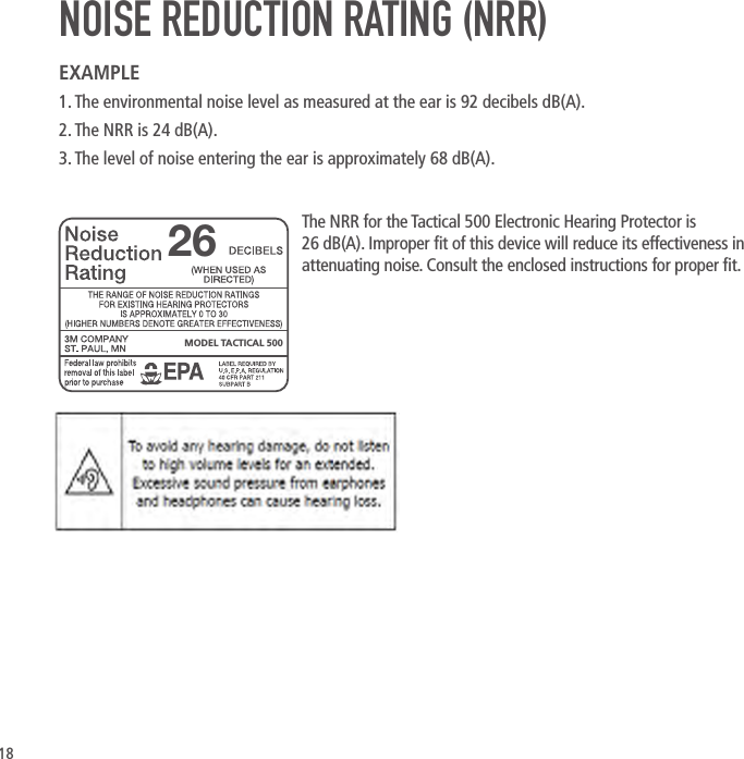 18NOISE REDUCTION RATING (NRR)EXAMPLE1. The environmental noise level as measured at the ear is 92 decibels dB(A).2. The NRR is 24 dB(A).3. The level of noise entering the ear is approximately 68 dB(A). The NRR for the Tactical 500 Electronic Hearing Protector is 26dB(A). Improper t of this device will reduce its effectiveness in attenuating noise. Consult the enclosed instructions for proper t.MODEL TACTICAL 50026