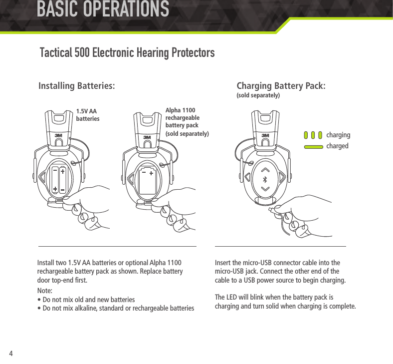 4Install two 1.5V AA batteries or optional Alpha 1100 rechargeable battery pack as shown. Replace battery  door top-end rst.Note:&bull; Do not mix old and new batteries&bull; Do not mix alkaline, standard or rechargeable batteriesInstalling Batteries:BASIC OPERATIONS Tactical 500 Electronic Hearing ProtectorsInsert the micro-USB connector cable into the micro-USB jack. Connect the other end of the  cable to a USB power source to begin charging.The LED will blink when the battery pack is charging and turn solid when charging is complete.chargingchargedCharging Battery Pack:(sold separately)1.5V AA  batteriesAlpha 1100 rechargeable battery pack (sold separately)