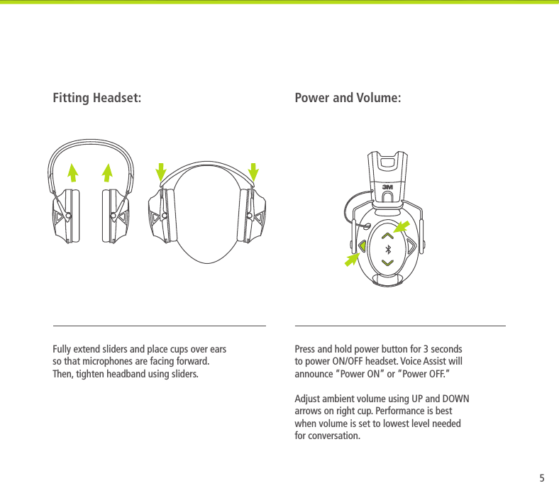 5Press and hold power button for 3 seconds to power ON/OFF headset. Voice Assist will announce &ldquo;Power ON&rdquo; or &ldquo;Power OFF.&rdquo;  Adjust ambient volume using UP and DOWN arrows on right cup. Performance is best when volume is set to lowest level needed for conversation.Power and Volume:Fully extend sliders and place cups over ears so that microphones are facing forward. Then, tighten headband using sliders.Fitting Headset: