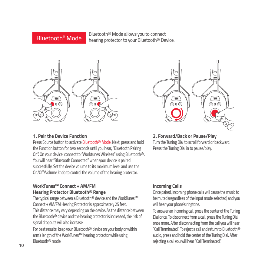102.  Forward/Back or Pause/PlayTurn the Tuning Dial to scroll forward or backward.  Press the Tuning Dial in to pause/play.Incoming CallsOnce paired, incoming phone calls will cause the music to be muted (regardless of the input mode selected) and you will hear your phone&rsquo;s ringtone. To answer an incoming call, press the center of the Tuning Dial once. To disconnect from a call, press the Tuning Dial once more. After disconnecting from the call you will hear &ldquo;Call Terminated.&rdquo; To reject a call and return to Bluetooth&reg; audio, press and hold the center of the Tuning Dial. After rejecting a call you will hear &ldquo;Call Terminated.&rdquo;1.  Pair the Device FunctionPress Source button to activate Bluetooth&reg; Mode. Next, press and hold the Function button for two seconds until you hear, &ldquo;Bluetooth Pairing On&rdquo;. On your device, connect to &ldquo;Worktunes Wireless&rdquo; using Bluetooth&reg;. You will hear &ldquo;Bluetooth Connected&rdquo; when your device is paired successfully. Set the device volume to its maximum level and use the On/Off/Volume knob to control the volume of the hearing protector.WorkTunesTM Connect + AM/FM  Hearing Protector Bluetooth&reg; RangeThe typical range between a Bluetooth&reg; device and the WorkTunesTM Connect + AM/FM Hearing Protector is approximately 25 feet.  This distance may vary depending on the device. As the distance between the Bluetooth&reg; device and the hearing protector is increased, the risk of  signal dropouts will also increase. For best results, keep your Bluetooth&reg; device on your body or within arm&rsquo;s length of the WorkTunesTM hearing protector while using  Bluetooth&reg; mode.Bluetooth&reg; ModeBluetooth&reg; Mode allows you to connecthearing protector to your Bluetooth&reg; Device.