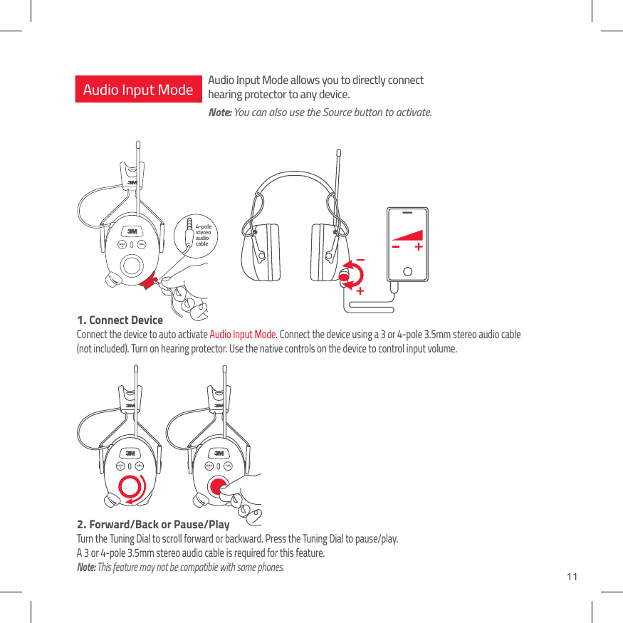 114-pole stereo audio cableAudio Input Mode1.  Connect DeviceConnect the device to auto activate Audio Input Mode. Connect the device using a 3 or 4-pole 3.5mm stereo audio cable  (not included). Turn on hearing protector. Use the native controls on the device to control input volume.Audio Input Mode allows you to directly connect hearing protector to any device.Note: You can also use the Source button to activate.2.  Forward/Back or Pause/PlayTurn the Tuning Dial to scroll forward or backward. Press the Tuning Dial to pause/play.  A 3 or 4-pole 3.5mm stereo audio cable is required for this feature. Note: This feature may not be compatible with some phones.