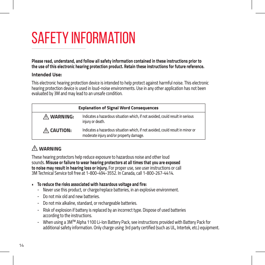 14Please read, understand, and follow all safety information contained in these instructions prior to  the use of this electronic hearing protection product. Retain these instructions for future reference.Intended Use:This electronic hearing protection device is intended to help protect against harmful noise. This electronic  hearing protection device is used in loud-noise environments. Use in any other application has not been  evaluated by 3M and may lead to an unsafe condition. Explanation of Signal Word ConsequencesWARNING: Indicates a hazardous situation which, if not avoided, could result in serious injury or death.CAUTION:Indicates a hazardous situation which, if not avoided, could result in minor or moderate injury and/or property damage.  WARNINGThese hearing protectors help reduce exposure to hazardous noise and other loud  sounds. Misuse or failure to wear hearing protectors at all times that you are exposed  to noise may result in hearing loss or injury. For proper use, see user instructions or call  3M Technical Service toll free at 1-800-494-3552. In Canada, call 1-800-267-4414.&bull;  To reduce the risks associated with hazardous voltage and fire: - Never use this product, or charge/replace batteries, in an explosive environment. - Do not mix old and new batteries. - Do not mix alkaline, standard, or rechargeable batteries. - Risk of explosion if battery is replaced by an incorrect type. Dispose of used batteries  according to the instructions. - When using a 3MTM Alpha 1100 Li-Ion Battery Pack, see instructions provided with Battery Pack for additional safety information. Only charge using 3rd party certified (such as UL, Intertek, etc.) equipment.Safety Information