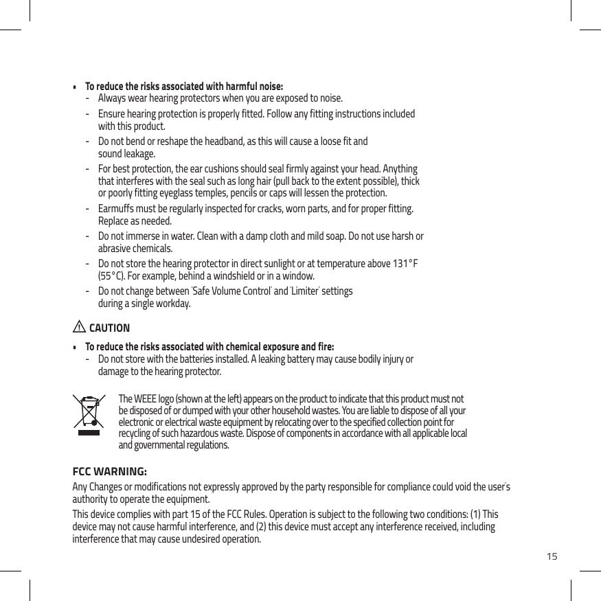 15The WEEE logo (shown at the left) appears on the product to indicate that this product must not be disposed of or dumped with your other household wastes. You are liable to dispose of all your electronic or electrical waste equipment by relocating over to the specified collection point for recycling of such hazardous waste. Dispose of components in accordance with all applicable local and governmental regulations.&bull;  To reduce the risks associated with harmful noise: - Always wear hearing protectors when you are exposed to noise. - Ensure hearing protection is properly fitted. Follow any fitting instructions included with this product. - Do not bend or reshape the headband, as this will cause a loose fit and sound leakage. - For best protection, the ear cushions should seal firmly against your head. Anything that interferes with the seal such as long hair (pull back to the extent possible), thick or poorly fitting eyeglass temples, pencils or caps will lessen the protection. - Earmuffs must be regularly inspected for cracks, worn parts, and for proper fitting. Replace as needed. - Do not immerse in water. Clean with a damp cloth and mild soap. Do not use harsh or abrasive chemicals. - Do not store the hearing protector in direct sunlight or at temperature above 131&deg;F (55&deg;C). For example, behind a windshield or in a window. - Do not change between &lsquo;Safe Volume Control&rsquo; and &lsquo;Limiter&rsquo; settings  during a single workday.  CAUTION&bull;  To reduce the risks associated with chemical exposure and fire: - Do not store with the batteries installed. A leaking battery may cause bodily injury or damage to the hearing protector.FCC WARNING:Any Changes or modifications not expressly approved by the party responsible for compliance could void the user&rsquo;s authority to operate the equipment. This device complies with part 15 of the FCC Rules. Operation is subject to the following two conditions: (1) This device may not cause harmful interference, and (2) this device must accept any interference received, including interference that may cause undesired operation. 