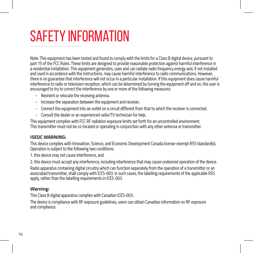 16Note: This equipment has been tested and found to comply with the limits for a Class B digital device, pursuant to part 15 of the FCC Rules. These limits are designed to provide reasonable protection against harmful interference in a residential installation. This equipment generates, uses and can radiate radio frequency energy and, if not installed and used in accordance with the instructions, may cause harmful interference to radio communications. However, there is no guarantee that interference will not occur in a particular installation. If this equipment does cause harmful interference to radio or television reception, which can be determined by turning the equipment off and on, the user is encouraged to try to correct the interference by one or more of the following measures: - Reorient or relocate the receiving antenna. - Increase the separation between the equipment and receiver. - Connect the equipment into an outlet on a circuit different from that to which the receiver is connected. - Consult the dealer or an experienced radio/TV technician for help.This equipment complies with FCC RF radiation exposure limits set forth for an uncontrolled environment.  This transmitter must not be co-located or operating in conjunction with any other antenna or transmitter.ISEDC WARNING:This device complies with Innovation, Science, and Economic Development Canada license-exempt RSS standard(s). Operation is subject to the following two conditions: 1. this device may not cause interference, and2. this device must accept any interference, including interference that may cause undesired operation of the device.Radio apparatus containing digital circuitry which can function separately from the operation of a transmitter or an associated transmitter, shall comply with ICES-003. In such cases, the labelling requirements of the applicable RSS apply, rather than the labelling requirements in ICES-003.Warning:This Class B digital apparatus complies with Canadian ICES-003.The device is compliance with RF exposure guidelines, users can obtain Canadian information on RF exposure and compliance.Safety Information