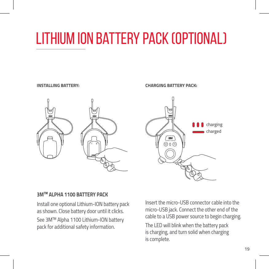 193MTM ALPHA 1100 BATTERY PACK Install one optional Lithium-ION battery pack as shown. Close battery door until it clicks.See 3MTM Alpha 1100 Lithium-ION battery pack for additional safety information.Insert the micro-USB connector cable into the micro-USB jack. Connect the other end of the cable to a USB power source to begin charging.The LED will blink when the battery pack  is charging, and turn solid when charging  is complete.chargingchargedINSTALLING BATTERY:BATTERY LOWCHARGING BATTERY PACK:Lithium Ion Battery Pack (OPTIONAL)