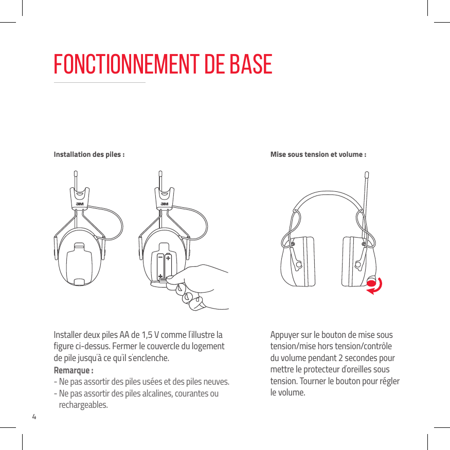 4Fonctionnement de baseInstaller deux piles AA de 1,5 V comme l&rsquo;illustre la figure ci-dessus. Fermer le couvercle du logement de pile jusqu&rsquo;&agrave; ce qu&rsquo;il s&rsquo;enclenche.Remarque :-  Ne pas assortir des piles us&eacute;es et des piles neuves.-  Ne pas assortir des piles alcalines, courantes ou rechargeables.Appuyer sur le bouton de mise sous tension/mise hors tension/contr&ocirc;le du volume pendant 2 secondes pour mettre le protecteur d&rsquo;oreilles sous tension. Tourner le bouton pour r&eacute;gler le volume.Installation des piles :  Mise sous tension et volume :