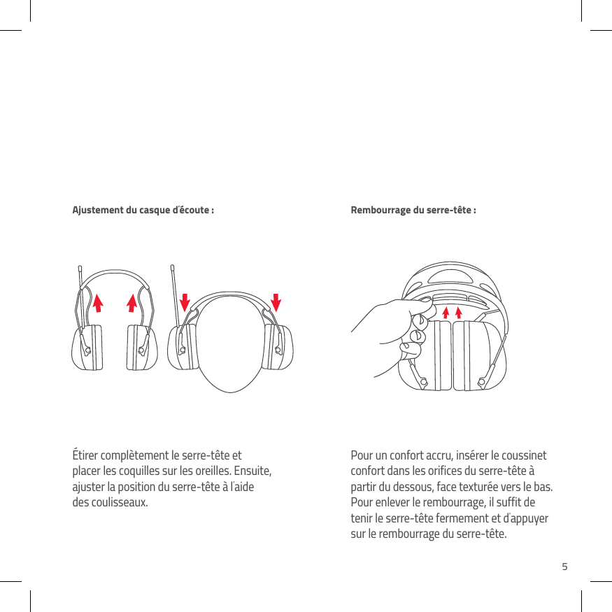5&Eacute;tirer compl&egrave;tement le serre-t&ecirc;te et placer les coquilles sur les oreilles. Ensuite, ajuster la position du serre-t&ecirc;te &agrave; l&rsquo;aide des coulisseaux.Pour un confort accru, ins&eacute;rer le coussinet confort dans les orifices du serre-t&ecirc;te &agrave; partir du dessous, face textur&eacute;e vers le bas. Pour enlever le rembourrage, il suffit de tenir le serre-t&ecirc;te fermement et d&rsquo;appuyer sur le rembourrage du serre-t&ecirc;te.Ajustement du casque d&rsquo;&eacute;coute :  Rembourrage du serre-t&ecirc;te :