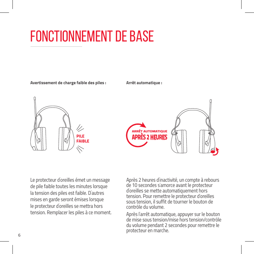 6Fonctionnement de baseLe protecteur d&rsquo;oreilles &eacute;met un message de pile faible toutes les minutes lorsque la tension des piles est faible. D&rsquo;autres mises en garde seront &eacute;mises lorsque le protecteur d&rsquo;oreilles se mettra hors tension. Remplacer les piles &agrave; ce moment.Apr&egrave;s 2 heures d&rsquo;inactivit&eacute;, un compte &agrave; rebours de 10 secondes s&rsquo;amorce avant le protecteur d&rsquo;oreilles se mette automatiquement hors tension. Pour remettre le protecteur d&rsquo;oreilles sous tension, il suffit de tourner le bouton de contr&ocirc;le du volume.Apr&egrave;s l&rsquo;arr&ecirc;t automatique, appuyer sur le bouton de mise sous tension/mise hors tension/contr&ocirc;le du volume pendant 2 secondes pour remettre le protecteur en marche.Avertissement de charge faible des piles : Arr&ecirc;t automatique :PILE FAIBLEARR&Ecirc;T AUTOMATIQUE  APR&Egrave;S 2 HEURES