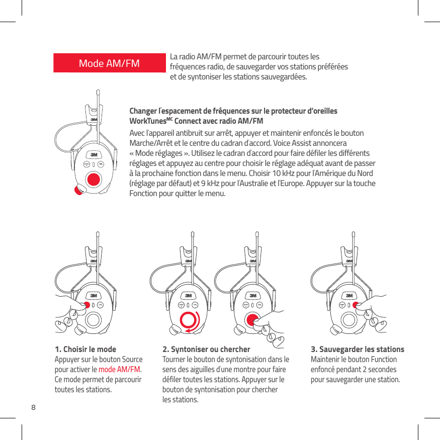 8Mode AM/FM1.  Choisir le modeAppuyer sur le bouton Source pour activer le mode AM/FM. Ce mode permet de parcourir toutes les stations.2.  Syntoniser ou chercherTourner le bouton de syntonisation dans le sens des aiguilles d&rsquo;une montre pour faire d&eacute;filer toutes les stations. Appuyer sur le bouton de syntonisation pour chercher  les stations.3.  Sauvegarder les stationsMaintenir le bouton Function enfonc&eacute; pendant 2 secondes  pour sauvegarder une station.La radio AM/FM permet de parcourir toutes les fr&eacute;quences radio, de sauvegarder vos stations pr&eacute;f&eacute;r&eacute;es et de syntoniser les stations sauvegard&eacute;es.Changer l&rsquo;espacement de fr&eacute;quences sur le protecteur d&rsquo;oreilles  WorkTunesMC Connect avec radio AM/FMAvec l&rsquo;appareil antibruit sur arr&ecirc;t, appuyer et maintenir enfonc&eacute;s le bouton Marche/Arr&ecirc;t et le centre du cadran d&rsquo;accord. Voice Assist annoncera  &laquo; Mode r&eacute;glages &raquo;. Utilisez le cadran d&rsquo;accord pour faire d&eacute;filer les diff&eacute;rents r&eacute;glages et appuyez au centre pour choisir le r&eacute;glage ad&eacute;quat avant de passer &agrave; la prochaine fonction dans le menu. Choisir 10 kHz pour l&rsquo;Am&eacute;rique du Nord (r&eacute;glage par d&eacute;faut) et 9 kHz pour l&rsquo;Australie et l&rsquo;Europe. Appuyer sur la touche Fonction pour quitter le menu.