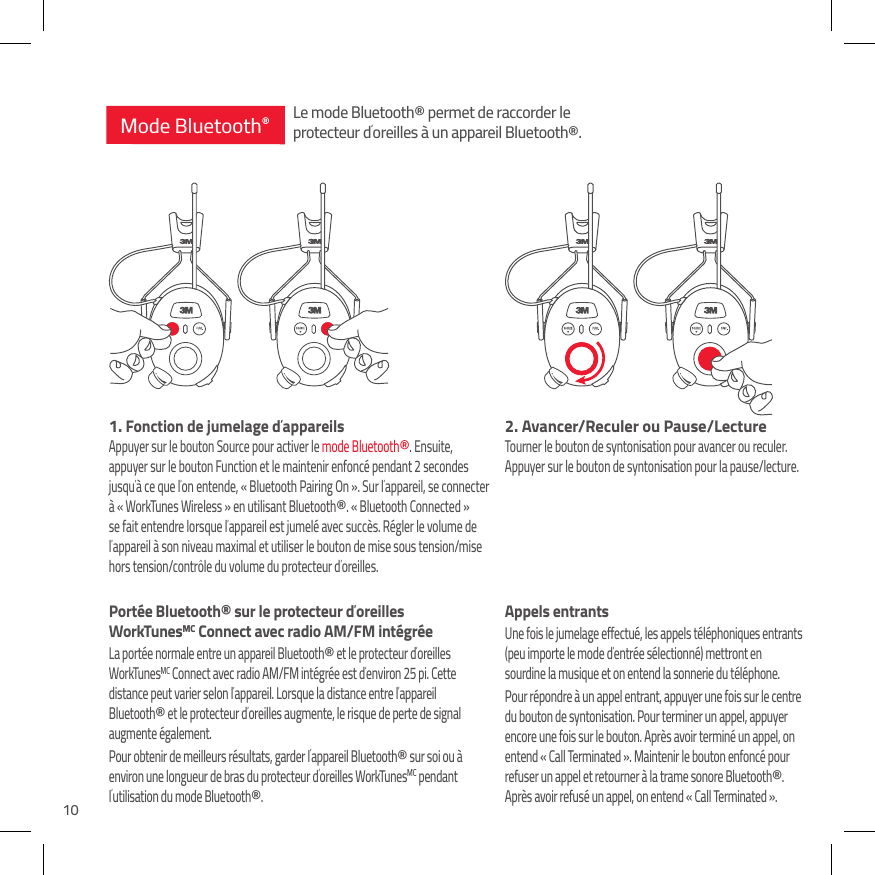 102. Avancer/Reculer ou Pause/LectureTourner le bouton de syntonisation pour avancer ou reculer. Appuyer sur le bouton de syntonisation pour la pause/lecture.Appels entrantsUne fois le jumelage effectu&eacute;, les appels t&eacute;l&eacute;phoniques entrants (peu importe le mode d&rsquo;entr&eacute;e s&eacute;lectionn&eacute;) mettront en sourdine la musique et on entend la sonnerie du t&eacute;l&eacute;phone. Pour r&eacute;pondre &agrave; un appel entrant, appuyer une fois sur le centre du bouton de syntonisation. Pour terminer un appel, appuyer encore une fois sur le bouton. Apr&egrave;s avoir termin&eacute; un appel, on entend &laquo; Call Terminated &raquo;. Maintenir le bouton enfonc&eacute; pour refuser un appel et retourner &agrave; la trame sonore Bluetooth&reg;. Apr&egrave;s avoir refus&eacute; un appel, on entend &laquo; Call Terminated &raquo;.1.  Fonction de jumelage d&rsquo;appareilsAppuyer sur le bouton Source pour activer le mode Bluetooth&reg;. Ensuite, appuyer sur le bouton Function et le maintenir enfonc&eacute; pendant 2 secondes jusqu&rsquo;&agrave; ce que l&rsquo;on entende, &laquo; Bluetooth Pairing On &raquo;. Sur l&rsquo;appareil, se connecter &agrave; &laquo; WorkTunes Wireless &raquo; en utilisant Bluetooth&reg;. &laquo; Bluetooth Connected &raquo; se fait entendre lorsque l&rsquo;appareil est jumel&eacute; avec succ&egrave;s. R&eacute;gler le volume de l&rsquo;appareil &agrave; son niveau maximal et utiliser le bouton de mise sous tension/mise hors tension/contr&ocirc;le du volume du protecteur d&rsquo;oreilles.Port&eacute;e Bluetooth&reg; sur le protecteur d&rsquo;oreilles WorkTunesMC Connect avec radio AM/FM int&eacute;gr&eacute;eLa port&eacute;e normale entre un appareil Bluetooth&reg; et le protecteur d&rsquo;oreilles WorkTunesMC Connect avec radio AM/FM int&eacute;gr&eacute;e est d&rsquo;environ 25 pi. Cette distance peut varier selon l&rsquo;appareil. Lorsque la distance entre l&rsquo;appareil Bluetooth&reg; et le protecteur d&rsquo;oreilles augmente, le risque de perte de signal augmente &eacute;galement. Pour obtenir de meilleurs r&eacute;sultats, garder l&rsquo;appareil Bluetooth&reg; sur soi ou &agrave; environ une longueur de bras du protecteur d&rsquo;oreilles WorkTunesMC pendant l&rsquo;utilisation du mode Bluetooth&reg;.Mode Bluetooth&reg;Le mode Bluetooth&reg; permet de raccorder le protecteur d&rsquo;oreilles &agrave; un appareil Bluetooth&reg;.