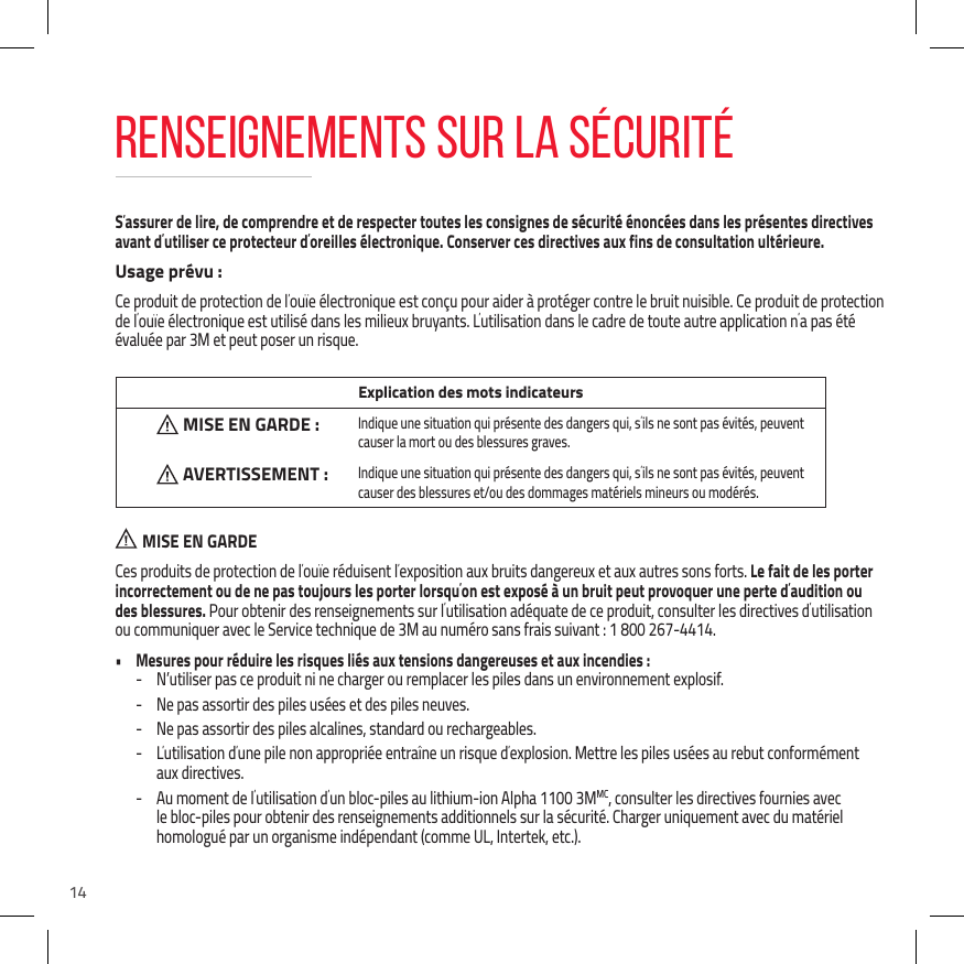 14S&rsquo;assurer de lire, de comprendre et de respecter toutes les consignes de s&eacute;curit&eacute; &eacute;nonc&eacute;es dans les pr&eacute;sentes directives avant d&rsquo;utiliser ce protecteur d&rsquo;oreilles &eacute;lectronique. Conserver ces directives aux fins de consultation ult&eacute;rieure.Usage pr&eacute;vu :Ce produit de protection de l&rsquo;ou&iuml;e &eacute;lectronique est con&ccedil;u pour aider &agrave; prot&eacute;ger contre le bruit nuisible. Ce produit de protection de l&rsquo;ou&iuml;e &eacute;lectronique est utilis&eacute; dans les milieux bruyants. L&rsquo;utilisation dans le cadre de toute autre application n&rsquo;a pas &eacute;t&eacute; &eacute;valu&eacute;e par 3M et peut poser un risque. Explication des mots indicateursMISE EN GARDE : Indique une situation qui pr&eacute;sente des dangers qui, s&rsquo;ils ne sont pas &eacute;vit&eacute;s, peuvent causer la mort ou des blessures graves. AVERTISSEMENT : Indique une situation qui pr&eacute;sente des dangers qui, s&rsquo;ils ne sont pas &eacute;vit&eacute;s, peuvent causer des blessures et/ou des dommages mat&eacute;riels mineurs ou mod&eacute;r&eacute;s.  MISE EN GARDECes produits de protection de l&rsquo;ou&iuml;e r&eacute;duisent l&rsquo;exposition aux bruits dangereux et aux autres sons forts. Le fait de les porter incorrectement ou de ne pas toujours les porter lorsqu&rsquo;on est expos&eacute; &agrave; un bruit peut provoquer une perte d&rsquo;audition ou des blessures. Pour obtenir des renseignements sur l&rsquo;utilisation ad&eacute;quate de ce produit, consulter les directives d&rsquo;utilisation ou communiquer avec le Service technique de 3M au num&eacute;ro sans frais suivant : 1 800 267-4414.&bull;  Mesures pour r&eacute;duire les risques li&eacute;s aux tensions dangereuses et aux incendies : - N&rsquo;utiliser pas ce produit ni ne charger ou remplacer les piles dans un environnement explosif. - Ne pas assortir des piles us&eacute;es et des piles neuves. - Ne pas assortir des piles alcalines, standard ou rechargeables. - L&rsquo;utilisation d&rsquo;une pile non appropri&eacute;e entra&icirc;ne un risque d&rsquo;explosion. Mettre les piles us&eacute;es au rebut conform&eacute;ment  aux directives. - Au moment de l&rsquo;utilisation d&rsquo;un bloc-piles au lithium-ion Alpha 1100 3MMC, consulter les directives fournies avec le bloc-piles pour obtenir des renseignements additionnels sur la s&eacute;curit&eacute;. Charger uniquement avec du mat&eacute;riel homologu&eacute; par un organisme ind&eacute;pendant (comme UL, Intertek, etc.).RENSEIGNEMENTS SUR LA S&Eacute;CURIT&Eacute;