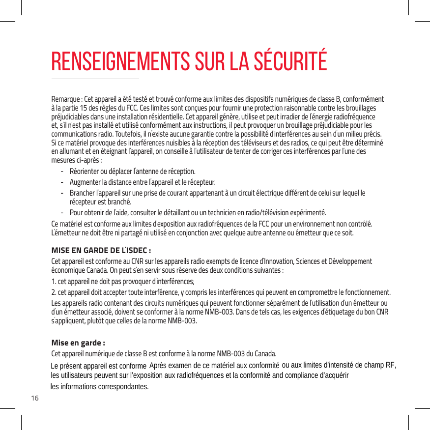 16Remarque : Cet appareil a &eacute;t&eacute; test&eacute; et trouv&eacute; conforme aux limites des dispositifs num&eacute;riques de classe B, conform&eacute;ment &agrave; la partie 15 des r&egrave;gles du FCC. Ces limites sont con&ccedil;ues pour fournir une protection raisonnable contre les brouillages pr&eacute;judiciables dans une installation r&eacute;sidentielle. Cet appareil g&eacute;n&egrave;re, utilise et peut irradier de l&rsquo;&eacute;nergie radiofr&eacute;quence et, s&rsquo;il n&rsquo;est pas install&eacute; et utilis&eacute; conform&eacute;ment aux instructions, il peut provoquer un brouillage pr&eacute;judiciable pour les communications radio. Toutefois, il n&rsquo;existe aucune garantie contre la possibilit&eacute; d&rsquo;interf&eacute;rences au sein d&rsquo;un milieu pr&eacute;cis.  Si ce mat&eacute;riel provoque des interf&eacute;rences nuisibles &agrave; la r&eacute;ception des t&eacute;l&eacute;viseurs et des radios, ce qui peut &ecirc;tre d&eacute;termin&eacute; en allumant et en &eacute;teignant l&rsquo;appareil, on conseille &agrave; l&rsquo;utilisateur de tenter de corriger ces interf&eacute;rences par l&rsquo;une des mesures ci-apr&egrave;s : - R&eacute;orienter ou d&eacute;placer l&rsquo;antenne de r&eacute;ception. - Augmenter la distance entre l&rsquo;appareil et le r&eacute;cepteur. - Brancher l&rsquo;appareil sur une prise de courant appartenant &agrave; un circuit &eacute;lectrique diff&eacute;rent de celui sur lequel le r&eacute;cepteur est branch&eacute;. - Pour obtenir de l&rsquo;aide, consulter le d&eacute;taillant ou un technicien en radio/t&eacute;l&eacute;vision exp&eacute;riment&eacute;.Ce mat&eacute;riel est conforme aux limites d&rsquo;exposition aux radiofr&eacute;quences de la FCC pour un environnement non contr&ocirc;l&eacute;. L&rsquo;&eacute;metteur ne doit &ecirc;tre ni partag&eacute; ni utilis&eacute; en conjonction avec quelque autre antenne ou &eacute;metteur que ce soit.MISE EN GARDE DE L&rsquo;ISDEC :Cet appareil est conforme au CNR sur les appareils radio exempts de licence d&rsquo;Innovation, Sciences et D&eacute;veloppement &eacute;conomique Canada. On peut s&rsquo;en servir sous r&eacute;serve des deux conditions suivantes : 1. cet appareil ne doit pas provoquer d&rsquo;interf&eacute;rences;2. cet appareil doit accepter toute interf&eacute;rence, y compris les interf&eacute;rences qui peuvent en compromettre le fonctionnement.Les appareils radio contenant des circuits num&eacute;riques qui peuvent fonctionner s&eacute;par&eacute;ment de l&rsquo;utilisation d&rsquo;un &eacute;metteur ou d&rsquo;un &eacute;metteur associ&eacute;, doivent se conformer &agrave; la norme NMB-003. Dans de tels cas, les exigences d&rsquo;&eacute;tiquetage du bon CNR s&rsquo;appliquent, plut&ocirc;t que celles de la norme NMB-003.Mise en garde :Cet appareil num&eacute;rique de classe B est conforme &agrave; la norme NMB-003 du Canada.RENSEIGNEMENTS SUR LA S&Eacute;CURIT&Eacute;The device is compliance with RF exposure guidelines, users can obtain Canadian information on RF exposure and compliance.The minimum distance from body to use the device is 20cm. Le pr&eacute;sent appareil est conforme Apr&egrave;s examen de ce mat&eacute;riel aux conformit&eacute; ou aux limites d&rsquo;intensit&eacute; de champ RF, les utilisateurs peuvent sur l&rsquo;exposition aux radiofr&eacute;quences et la conformit&eacute; and compliance d&rsquo;acqu&eacute;rir les informations correspondantes.   