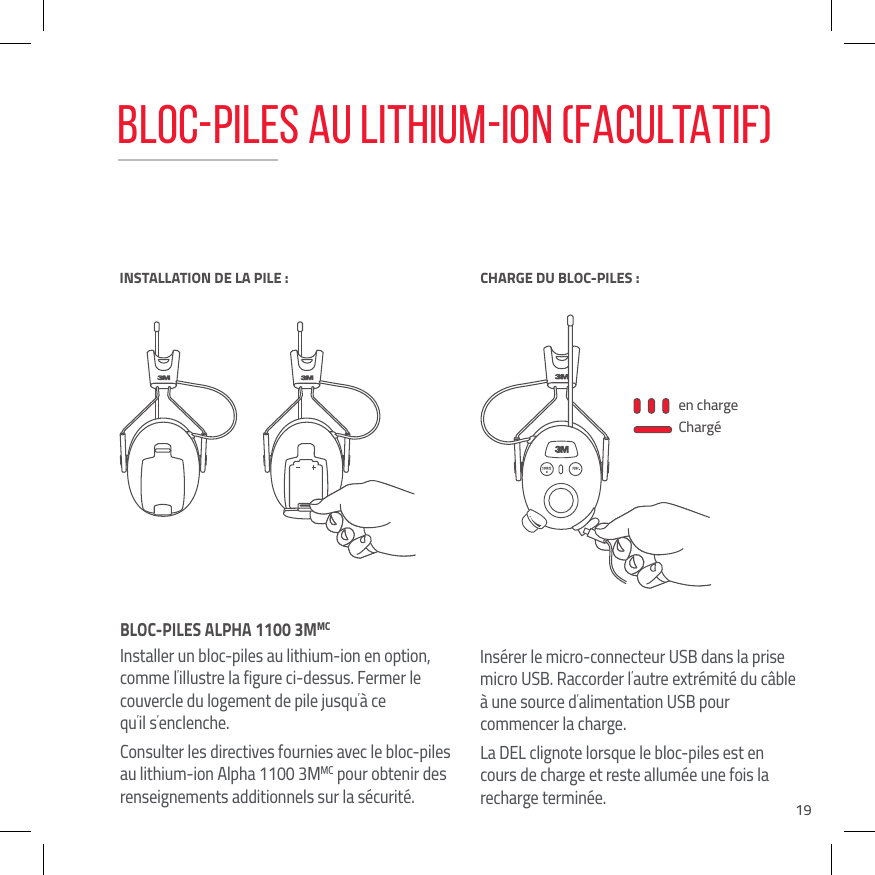 19BLOC-PILES ALPHA 1100 3MMC Installer un bloc-piles au lithium-ion en option, comme l&rsquo;illustre la figure ci-dessus. Fermer le couvercle du logement de pile jusqu&rsquo;&agrave; ce  qu&rsquo;il s&rsquo;enclenche.Consulter les directives fournies avec le bloc-piles au lithium-ion Alpha 1100 3MMC pour obtenir des renseignements additionnels sur la s&eacute;curit&eacute;.Ins&eacute;rer le micro-connecteur USB dans la prise micro USB. Raccorder l&rsquo;autre extr&eacute;mit&eacute; du c&acirc;ble &agrave; une source d&rsquo;alimentation USB pour  commencer la charge. La DEL clignote lorsque le bloc-piles est en cours de charge et reste allum&eacute;e une fois la recharge termin&eacute;e.en chargeCharg&eacute;INSTALLATION DE LA PILE :BATTERY LOWCHARGE DU BLOC-PILES :BLOC-PILES AU LITHIUM-ION (FACULTATIF)