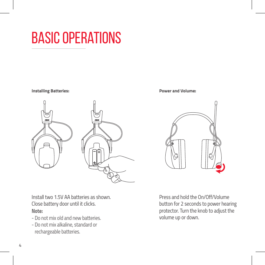 4Basic OperationsInstall two 1.5V AA batteries as shown. Close battery door until it clicks.Note: -  Do not mix old and new batteries.-  Do not mix alkaline, standard or rechargeable batteries.Press and hold the On/Off/Volume button for 2 seconds to power hearing protector. Turn the knob to adjust the volume up or down.Installing Batteries: Power and Volume: