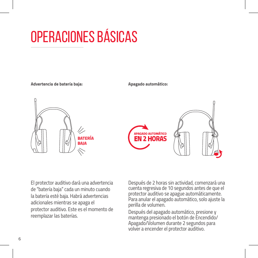 6Operaciones b&aacute;sicasEl protector auditivo dar&aacute; una advertencia de &ldquo;bater&iacute;a baja&rdquo; cada un minuto cuando la bater&iacute;a est&eacute; baja. Habr&aacute; advertencias adicionales mientras se apaga el protector auditivo. Este es el momento de reemplazar las bater&iacute;as.Despu&eacute;s de 2 horas sin actividad, comenzar&aacute; una cuenta regresiva de 10 segundos antes de que el protector auditivo se apague autom&aacute;ticamente. Para anular el apagado autom&aacute;tico, solo ajuste la perilla de volumen.Despu&eacute;s del apagado autom&aacute;tico, presione y mantenga presionado el bot&oacute;n de Encendido/Apagado/Volumen durante 2 segundos para volver a encender el protector auditivo.Advertencia de bater&iacute;a baja: Apagado autom&aacute;tico:BATER&Iacute;A BAJAAPAGADO AUTOM&Aacute;TICO  EN 2 HORAS