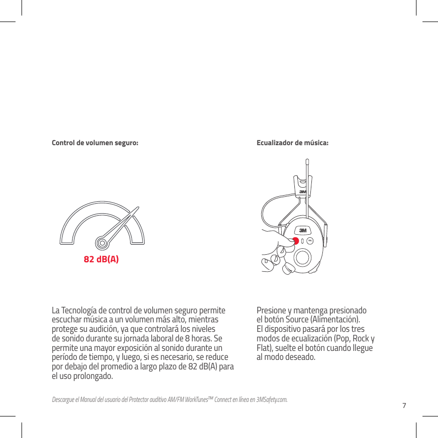 7La Tecnolog&iacute;a de control de volumen seguro permite escuchar m&uacute;sica a un volumen m&aacute;s alto, mientras protege su audici&oacute;n, ya que controlar&aacute; los niveles de sonido durante su jornada laboral de 8 horas. Se permite una mayor exposici&oacute;n al sonido durante un per&iacute;odo de tiempo, y luego, si es necesario, se reduce por debajo del promedio a largo plazo de 82 dB(A) para el uso prolongado.Presione y mantenga presionado el bot&oacute;n Source (Alimentaci&oacute;n). El dispositivo pasar&aacute; por los tres modos de ecualizaci&oacute;n (Pop, Rock y Flat), suelte el bot&oacute;n cuando llegue al modo deseado.82 dB(A)Control de volumen seguro: Ecualizador de m&uacute;sica:Descargue el Manual del usuario del Protector auditivo AM/FM WorkTunesTM Connect en l&iacute;nea en 3MSafety.com.