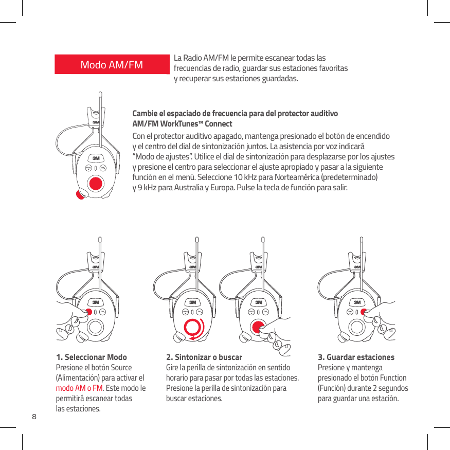 8Modo AM/FM1.  Seleccionar ModoPresione el bot&oacute;n Source (Alimentaci&oacute;n) para activar el modo AM o FM. Este modo le permitir&aacute; escanear todas  las estaciones.2.  Sintonizar o buscarGire la perilla de sintonizaci&oacute;n en sentido horario para pasar por todas las estaciones. Presione la perilla de sintonizaci&oacute;n para buscar estaciones.3.  Guardar estacionesPresione y mantenga presionado el bot&oacute;n Function (Funci&oacute;n) durante 2 segundos para guardar una estaci&oacute;n.La Radio AM/FM le permite escanear todas las  frecuencias de radio, guardar sus estaciones favoritas  y recuperar sus estaciones guardadas.Cambie el espaciado de frecuencia para del protector auditivo  AM/FM WorkTunes&trade; ConnectCon el protector auditivo apagado, mantenga presionado el bot&oacute;n de encendido y el centro del dial de sintonizaci&oacute;n juntos. La asistencia por voz indicar&aacute; &ldquo;Modo de ajustes&rdquo;. Utilice el dial de sintonizaci&oacute;n para desplazarse por los ajustes y presione el centro para seleccionar el ajuste apropiado y pasar a la siguiente funci&oacute;n en el men&uacute;. Seleccione 10 kHz para Norteam&eacute;rica (predeterminado) y 9 kHz para Australia y Europa. Pulse la tecla de funci&oacute;n para salir.