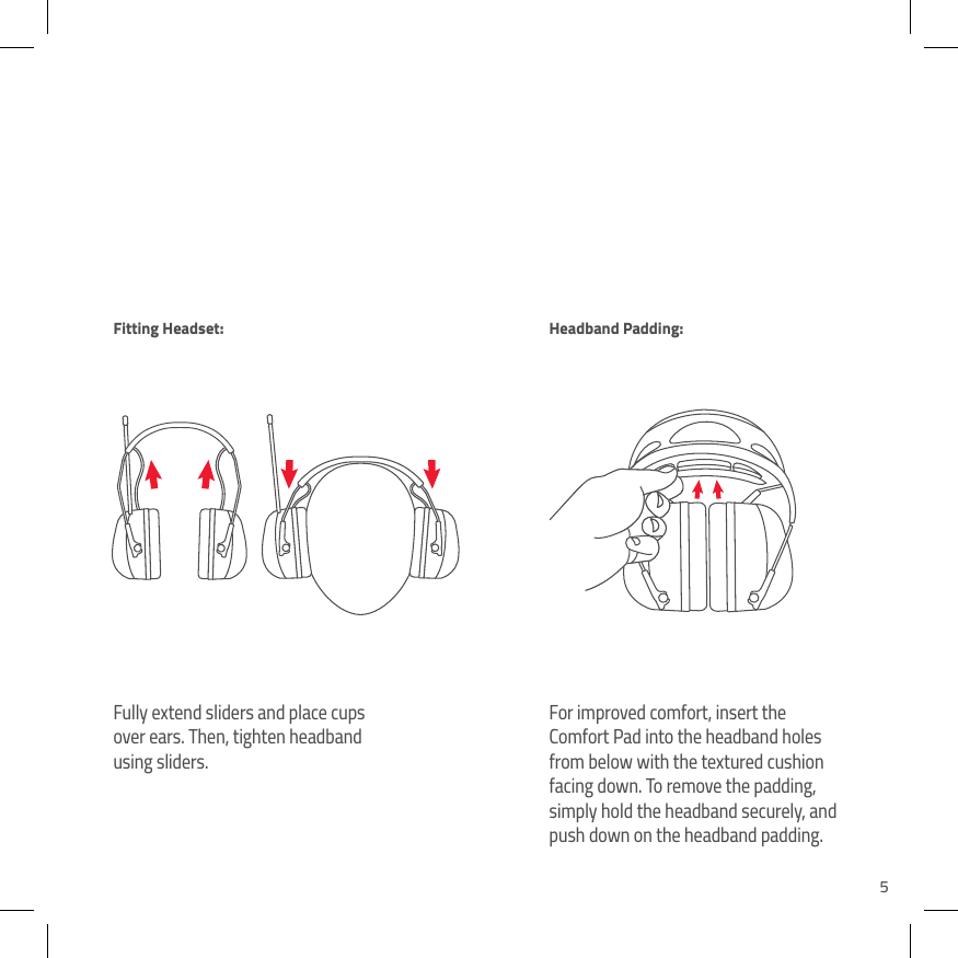 5Fully extend sliders and place cups over ears. Then, tighten headband using sliders.For improved comfort, insert the Comfort Pad into the headband holes from below with the textured cushion facing down. To remove the padding, simply hold the headband securely, and push down on the headband padding.Fitting Headset: Headband Padding: