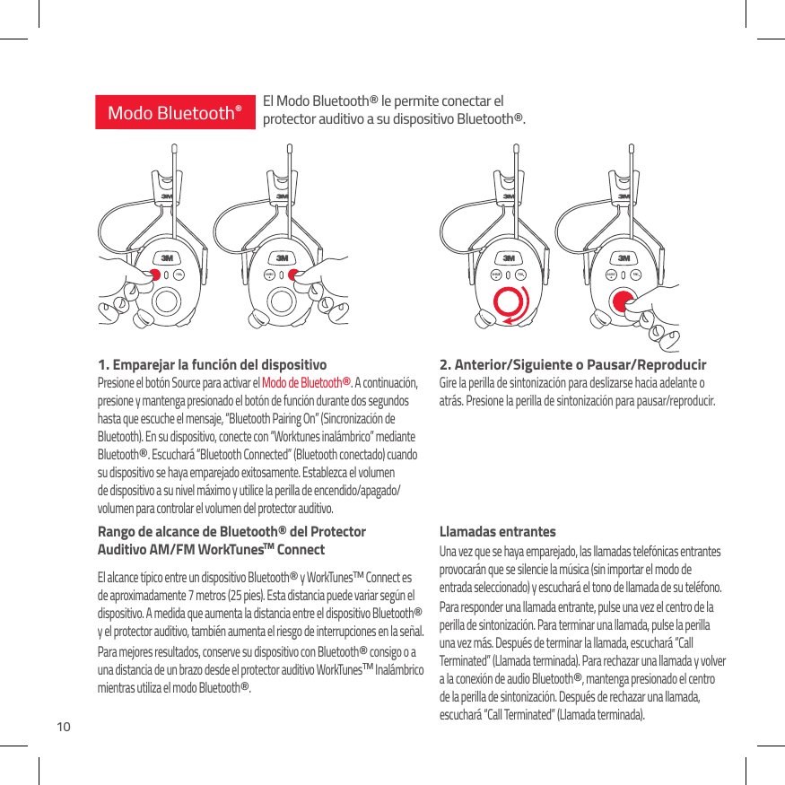 102. Anterior/Siguiente o Pausar/ReproducirGire la perilla de sintonizaci&oacute;n para deslizarse hacia adelante o  atr&aacute;s. Presione la perilla de sintonizaci&oacute;n para pausar/reproducir. Llamadas entrantesUna vez que se haya emparejado, las llamadas telef&oacute;nicas entrantes  provocar&aacute;n que se silencie la m&uacute;sica (sin importar el modo de  entrada seleccionado) y escuchar&aacute; el tono de llamada de su tel&eacute;fono. Para responder una llamada entrante, pulse una vez el centro de la perilla de sintonizaci&oacute;n. Para terminar una llamada, pulse la perilla una vez m&aacute;s. Despu&eacute;s de terminar la llamada, escuchar&aacute; &ldquo;Call Terminated&rdquo; (Llamada terminada). Para rechazar una llamada y volver a la conexi&oacute;n de audio Bluetooth&reg;, mantenga presionado el centro de la perilla de sintonizaci&oacute;n. Despu&eacute;s de rechazar una llamada, escuchar&aacute; &ldquo;Call Terminated&rdquo; (Llamada terminada).1.  Emparejar la funci&oacute;n del dispositivoPresione el bot&oacute;n Source para activar el Modo de Bluetooth&reg;. A continuaci&oacute;n, presione y mantenga presionado el bot&oacute;n de funci&oacute;n durante dos segundos hasta que escuche el mensaje, &ldquo;Bluetooth Pairing On&rdquo; (Sincronizaci&oacute;n de Bluetooth). En su dispositivo, conecte con &ldquo;Worktunes inal&aacute;mbrico&rdquo; mediante Bluetooth&reg;. Escuchar&aacute; &ldquo;Bluetooth Connected&rdquo; (Bluetooth conectado) cuando su dispositivo se haya emparejado exitosamente. Establezca el volumen de dispositivo a su nivel m&aacute;ximo y utilice la perilla de encendido/apagado/volumen para controlar el volumen del protector auditivo.Rango de alcance de Bluetooth&reg; del Protector  Auditivo AM/FM WorkTunesTM ConnectEl alcance t&iacute;pico entre un dispositivo Bluetooth&reg; y WorkTunesTM Connect es de aproximadamente 7 metros (25 pies). Esta distancia puede variar seg&uacute;n el dispositivo. A medida que aumenta la distancia entre el dispositivo Bluetooth&reg; y el protector auditivo, tambi&eacute;n aumenta el riesgo de interrupciones en la se&ntilde;al. Para mejores resultados, conserve su dispositivo con Bluetooth&reg; consigo o a una distancia de un brazo desde el protector auditivo WorkTunesTM Inal&aacute;mbrico mientras utiliza el modo Bluetooth&reg;.Modo Bluetooth&reg;El Modo Bluetooth&reg; le permite conectar el protector auditivo a su dispositivo Bluetooth&reg;.