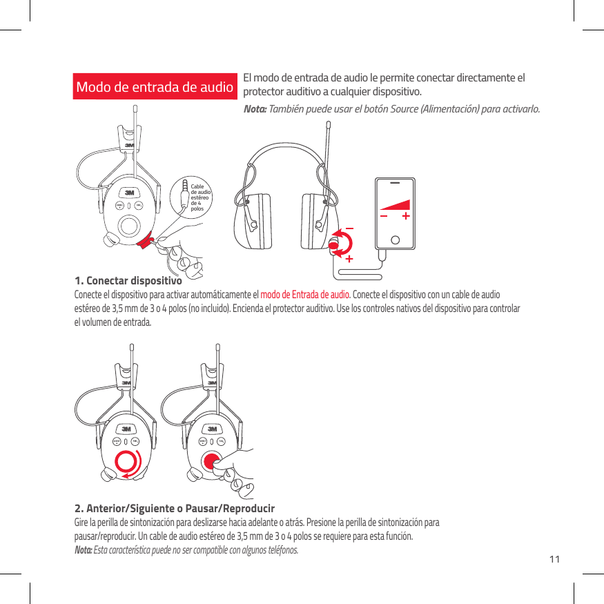 11Cable  de audio est&eacute;reo de 4 polosModo de entrada de audio1.  Conectar dispositivoConecte el dispositivo para activar autom&aacute;ticamente el modo de Entrada de audio. Conecte el dispositivo con un cable de audio est&eacute;reo de 3,5 mm de 3 o 4 polos (no incluido). Encienda el protector auditivo. Use los controles nativos del dispositivo para controlar el volumen de entrada.El modo de entrada de audio le permite conectar directamente el protector auditivo a cualquier dispositivo.Nota: Tambi&eacute;n puede usar el bot&oacute;n Source (Alimentaci&oacute;n) para activarlo.2.  Anterior/Siguiente o Pausar/ReproducirGire la perilla de sintonizaci&oacute;n para deslizarse hacia adelante o atr&aacute;s. Presione la perilla de sintonizaci&oacute;n para pausar/reproducir. Un cable de audio est&eacute;reo de 3,5 mm de 3 o 4 polos se requiere para esta funci&oacute;n. Nota: Esta caracter&iacute;stica puede no ser compatible con algunos tel&eacute;fonos.