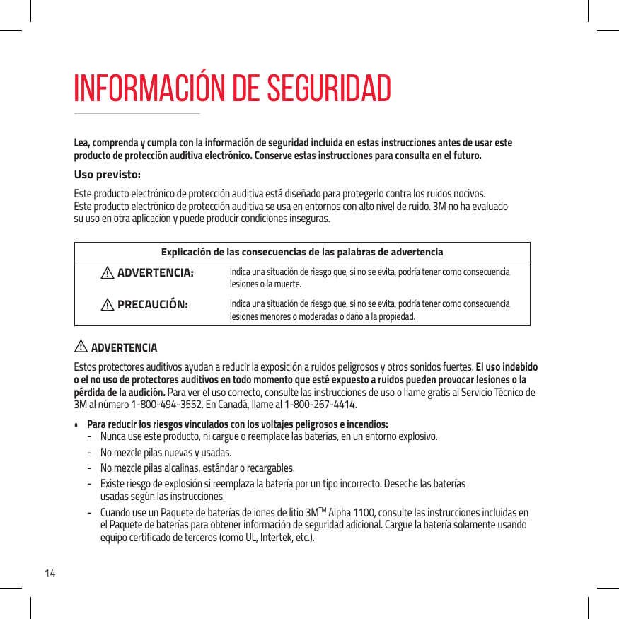 14Lea, comprenda y cumpla con la informaci&oacute;n de seguridad incluida en estas instrucciones antes de usar este producto de protecci&oacute;n auditiva electr&oacute;nico. Conserve estas instrucciones para consulta en el futuro.Uso previsto:Este producto electr&oacute;nico de protecci&oacute;n auditiva est&aacute; dise&ntilde;ado para protegerlo contra los ruidos nocivos.  Este producto electr&oacute;nico de protecci&oacute;n auditiva se usa en entornos con alto nivel de ruido. 3M no ha evaluado  su uso en otra aplicaci&oacute;n y puede producir condiciones inseguras. Explicaci&oacute;n de las consecuencias de las palabras de advertenciaADVERTENCIA:  Indica una situaci&oacute;n de riesgo que, si no se evita, podr&iacute;a tener como consecuencia lesiones o la muerte.PRECAUCI&Oacute;N:  Indica una situaci&oacute;n de riesgo que, si no se evita, podr&iacute;a tener como consecuencia lesiones menores o moderadas o da&ntilde;o a la propiedad.  ADVERTENCIAEstos protectores auditivos ayudan a reducir la exposici&oacute;n a ruidos peligrosos y otros sonidos fuertes. El uso indebido o el no uso de protectores auditivos en todo momento que est&eacute; expuesto a ruidos pueden provocar lesiones o la p&eacute;rdida de la audici&oacute;n. Para ver el uso correcto, consulte las instrucciones de uso o llame gratis al Servicio T&eacute;cnico de 3M al n&uacute;mero 1-800-494-3552. En Canad&aacute;, llame al 1-800-267-4414.&bull;  Para reducir los riesgos vinculados con los voltajes peligrosos e incendios: - Nunca use este producto, ni cargue o reemplace las bater&iacute;as, en un entorno explosivo. - No mezcle pilas nuevas y usadas. - No mezcle pilas alcalinas, est&aacute;ndar o recargables. - Existe riesgo de explosi&oacute;n si reemplaza la bater&iacute;a por un tipo incorrecto. Deseche las bater&iacute;as  usadas seg&uacute;n las instrucciones. - Cuando use un Paquete de bater&iacute;as de iones de litio 3MTM Alpha 1100, consulte las instrucciones incluidas en el Paquete de bater&iacute;as para obtener informaci&oacute;n de seguridad adicional. Cargue la bater&iacute;a solamente usando equipo certificado de terceros (como UL, Intertek, etc.).INFORMACI&Oacute;N DE SEGURIDAD