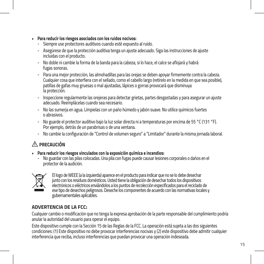 15El logo de WEEE (a la izquierda) aparece en el producto para indicar que no se lo debe desechar junto con los residuos dom&eacute;sticos. Usted tiene la obligaci&oacute;n de desechar todos los dispositivos electr&oacute;nicos o el&eacute;ctricos envi&aacute;ndolos a los puntos de recolecci&oacute;n especificados para el reciclado de ese tipo de desechos peligrosos. Deseche los componentes de acuerdo con las normativas locales y gubernamentales aplicables.&bull;  Para reducir los riesgos asociados con los ruidos nocivos: - Siempre use protectores auditivos cuando est&eacute; expuesto al ruido. - Aseg&uacute;rese de que la protecci&oacute;n auditiva tenga un ajuste adecuado. Siga las instrucciones de ajuste incluidas con el producto. - No doble ni cambie la forma de la banda para la cabeza; si lo hace, el calce se aflojar&aacute; y habr&aacute;  fugas sonoras. - Para una mejor protecci&oacute;n, las almohadillas para las orejas se deben apoyar firmemente contra la cabeza. Cualquier cosa que interfiera con el sellado, como el cabello largo (ret&iacute;relo en la medida en que sea posible), patillas de gafas muy gruesas o mal ajustadas, l&aacute;pices o gorras provocar&aacute; que disminuya  la protecci&oacute;n. - Inspeccione regularmente las orejeras para detectar grietas, partes desgastadas y para asegurar un ajuste adecuado. Reempl&aacute;celas cuando sea necesario. - No las sumerja en agua. L&iacute;mpielas con un pa&ntilde;o h&uacute;medo y jab&oacute;n suave. No utilice qu&iacute;micos fuertes  o abrasivos. - No guarde el protector auditivo bajo la luz solar directa ni a temperaturas por encima de 55 &deg;C (131 &deg;F). Por ejemplo, detr&aacute;s de un parabrisas o de una ventana. - No cambie la configuraci&oacute;n de &ldquo;Control de volumen seguro&rdquo; a &ldquo;Limitador&rdquo; durante la misma jornada laboral.  PRECAUCI&Oacute;N&bull;  Para reducir los riesgos vinculados con la exposici&oacute;n qu&iacute;mica e incendios: - No guardar con las pilas colocadas. Una pila con fugas puede causar lesiones corporales o da&ntilde;os en el protector de la audici&oacute;n.ADVERTENCIA DE LA FCC:Cualquier cambio o modificaci&oacute;n que no tenga la expresa aprobaci&oacute;n de la parte responsable del cumplimiento podr&iacute;a anular la autoridad del usuario para operar el equipo. Este dispositivo cumple con la Secci&oacute;n 15 de las Reglas de la FCC. La operaci&oacute;n est&aacute; sujeta a las dos siguientes condiciones: (1) Este dispositivo no debe provocar interferencias nocivas y (2) este dispositivo debe admitir cualquier interferencia que reciba, incluso interferencias que puedan provocar una operaci&oacute;n indeseada.